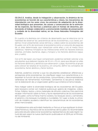 95
CIENCIAS NATURALES
Educación General Básica Media
CE.CN.3.3. Analiza, desde la indagación y observación, la dinámica de los
ecosistemas en función de sus características y clases, los mecanismos de
interrelación con los seres vivos, los procesos de adaptación de la diver-
sidad biológica que presentan, las causas y consecuencias de la extinción
de las especies, las técnicas y prácticas para el manejo de desechos, po-
tenciando el trabajo colaborativo y promoviendo medidas de preservación
y cuidado de la diversidad nativa, en las Áreas Naturales Protegidas del
Ecuador.
En cuanto a la destreza con criterios de desempeño que se relaciona con la
habilidad de observar las características de los ecosistemas y sus clases, po-
demos iniciar presentando varias láminas y videos sobre los ecosistemas del
Ecuador, con el fin de reconocer el ecosistema como un conjunto de especies
de un área determinada, que interactúan entre ellas y con el medio físico
(abiótico). Haremos hincapié en las interacciones entre los factores bióticos
(plantas, animales, bacterias, algas y hongos) y los factores abióticos (agua,
aire y suelo).
Con el fin de lograr una mayor comprensión, podemos también solicitar a los
estudiantes que elaboren tarjetas de 10 cm x 15 cm, para que dibujen en ellas
los factores abióticos y abióticos que observaron. Luego, reuniremos al grupo
para colocar las tarjetas en la pizarra y, en conjunto, definir los conceptos de
ecosistema, factor abiótico y factor biótico.
Además, podemos orientar a que los estudiantes establezcan diferencias y
semejanzas entre ecosistemas, los clasifiquen según sus características e in-
terpreten la función de los productores, consumidores y descomponedores,
valiéndose de herramientas multimedia. Cerraremos la secuencia didáctica
con la elaboración de un organizador gráfico que sintetice el tema tratado.
Para indagar sobre la diversidad biológica de los ecosistemas del Ecuador,
será necesario contar con material audiovisual, galería de imágenes, videos,
fichas, folletos, textos u otros materiales de difusión colectiva. Esto permitirá
recabar información sobre la flora y fauna representativa de los ecosistemas
del Ecuador, como la franja marino-costera, los bosques secos y semiáridos,
el páramo y los bosques inundados e inundables. Sin lugar a duda, la utiliza-
ción de modelos ayudará a identificar las características de los ecosistemas
antes mencionados.
Completaremos esta actividad mediante un foro en el que expliquen la diver-
sidad florística y faunística de los ecosistemas del Ecuador. Es recomendable
para este estudio seleccionar ecosistemas representativos de cada región na-
tural del país según la nueva clasificación publicada en el 2014 por el Ministe-
rio del Ambiente.
 