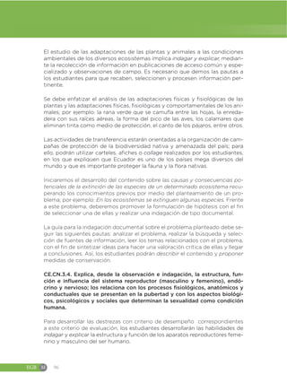 EGB M 96
El estudio de las adaptaciones de las plantas y animales a las condiciones
ambientales de los diversos ecosistemas implica indagar y explicar, median-
te la recolección de información en publicaciones de acceso común y espe-
cializado y observaciones de campo. Es necesario que demos las pautas a
los estudiantes para que recaben, seleccionen y procesen información per-
tinente.
Se debe enfatizar el análisis de las adaptaciones físicas y fisiológicas de las
plantas y las adaptaciones físicas, fisiológicas y comportamentales de los ani-
males; por ejemplo: la rana verde que se camufla entre las hojas, la enreda-
dera con sus raíces aéreas, la forma del pico de las aves, los calamares que
eliminan tinta como medio de protección, el canto de los pájaros, entre otros.
Las actividades de transferencia estarán orientadas a la organización de cam-
pañas de protección de la biodiversidad nativa y amenazada del país; para
ello, podrán utilizar carteles, afiches o collage realizados por los estudiantes,
en los que expliquen que Ecuador es uno de los países mega diversos del
mundo y que es importante proteger la fauna y la flora nativas.
Iniciaremos el desarrollo del contenido sobre las causas y consecuencias po-
tenciales de la extinción de las especies de un determinado ecosistema recu-
perando los conocimientos previos por medio del planteamiento de un pro-
blema; por ejemplo: En los ecosistemas se extinguen algunas especies. Frente
a este problema, deberemos promover la formulación de hipótesis con el fin
de seleccionar una de ellas y realizar una indagación de tipo documental.
La guía para la indagación documental sobre el problema planteado debe se-
guir las siguientes pautas: analizar el problema, realizar la búsqueda y selec-
ción de fuentes de información, leer los temas relacionados con el problema,
con el fin de sintetizar ideas para hacer una valoración crítica de ellas y llegar
a conclusiones. Así, los estudiantes podrán describir el contenido y proponer
medidas de conservación.
CE.CN.3.4. Explica, desde la observación e indagación, la estructura, fun-
ción e influencia del sistema reproductor (masculino y femenino), endó-
crino y nervioso; los relaciona con los procesos fisiológicos, anatómicos y
conductuales que se presentan en la pubertad y con los aspectos biológi-
cos, psicológicos y sociales que determinan la sexualidad como condición
humana.
Para desarrollar las destrezas con criterio de desempeño correspondientes
a este criterio de evaluación, los estudiantes desarrollarán las habilidades de
indagar y explicar la estructura y función de los aparatos reproductores feme-
nino y masculino del ser humano.
 