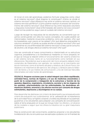 EGB M 98
Al iniciar el ciclo del aprendizaje, podemos formular preguntas como: ¿Qué
es el sistema nervioso? ¿Qué órganos lo constituyen? ¿Cómo se divide el
sistema nervioso? ¿Qué diferencia hay entre el sistema nervioso central y el
sistema nervioso periférico? ¿Cómo podrían explicar el proceso de funciona-
miento del sistema nervioso? ¿Qué diferencia hay entre respuesta voluntaria
y respuesta involuntaria? ¿Qué enfermedades del sistema nervioso conocen?
¿Qué normas podemos seguir para el cuidado del sistema nervioso?
Luego de recoger las respuestas de los estudiantes, es conveniente que va-
yamos construyendo con ellos los nuevos conceptos, los cuales podrán ser
interiorizados mediante situaciones problema, como por ejemplo: ¿Por qué
los boxeadores usan cascos en las peleas? ¿Por qué debemos precautelar la
columna vertebral? ¿Cuándo se puede atrofiar el sistema nervioso? ¿Por qué
el alzhéimer es una enfermedad del sistema nervioso? ¿Crees que el consumo
de alcohol y de drogas afecta al sistema nervioso? ¿Por qué?
Una vez construido el nuevo conocimiento e interiorizado en su estructura
cognitiva, procederemos a la transferencia mediante un micro proyecto, en
el que se incluya la relación entre el funcionamiento del sistema endócrino
y del sistema nervioso, tanto en su funcionamiento como también en sus
alteraciones. Recordemos que la ejecución del micro proyecto deberá incluir
contenidos de Matemática, por ejemplo, los cambios en el crecimiento por
acción hormonal, como el aumento de peso y estatura; de Cultura Física, con
respecto a la importancia del ejercicio; de Lengua y Literatura para la redac-
ción de textos y el uso medios de comunicación; y los de Ciencias Naturales
relacionados con este núcleo de aprendizajes.
CE.CN.3.5. Propone acciones para la salud integral (una dieta equilibrada,
actividad física, normas de higiene y el uso de medicinas ancestrales) a
partir de la comprensión e indagación de la estructura y función de los
aparatos digestivo, respiratorio, circulatorio, excretor y de los órganos de
los sentidos, relacionándolos con las enfermedades, los desórdenes ali-
menticios (bulimia, anorexia) y los efectos nocivos por consumo de drogas
estimulantes, depresoras y alucinógenas en su cuerpo.
Para desarrollar las destrezas con criterio de desempeño que empaqueta este
criterio de evaluación nos sustentaremos en la valoración de la importancia
de la actividad física, la higiene corporal y la dieta equilibrada en la pubertad,
guiaremos a los estudiantes para preparar una campaña de concientización
sobre el tema propuesto en la que se incluya tratar los efectos y el alcance
de los modelos a seguir que nos ofrece la industria con su gran maquinaria
publicitaria.
Para la construcción del conocimiento, podemos proponer a los estudiantes
la elaboración de una encuesta que sea aplicada a púberes con la finalidad de
 