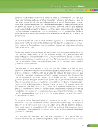 99
CIENCIAS NATURALES
Educación General Básica Media
conocer sus hábitos en cuanto a ejercicio, aseo y alimentación. Una vez que
haya sido aplicada, deberán analizar los datos y elaborar conclusiones que les
permitan tomar decisiones sobre las prácticas a seguir. De manera comple-
mentaria, se podría plantear una campaña de salud en la institución educativa
en donde se lleven a cabo varias actividades, como la semana del deporte,
la semana de la buena alimentación, etc. Para esto, podemos pedir apoyo de
profesionales de la salud que compartan charlas con los estudiantes. Se debe
enfatizar en los beneficios de la práctica de buenos hábitos en la etapa de
crecimiento
En quinto grado de EGB, el usar modelos ayudará a la comprensión de la
estructura y el funcionamiento de los sistemas digestivo, respiratorio, circula-
torio y excretor. Recordemos que los modelos pueden ser diagramas, dibujos,
maquetas, entre otros.
Para iniciar, podemos cuestionar a los estudiantes sobre cómo es el estado de
una persona sana y cómo el de una enferma. Luego, recogeremos las ideas
propuestas para explicar la estructura y el funcionamiento de los sistemas di-
gestivo, respiratorio, circulatorio y excretor. También podemos usar modelos
que permitan identificar y describir los órganos de los sistemas mencionados,
y analizar cómo funciona.
Completaremos esta secuencia didáctica con la indagación sobre las cau-
sas de las enfermedades de los sistemas digestivo, respiratorio, circulatorio y
excretor, mediante la formación de grupos de trabajo de “especialistas” que
recogerán vivencias, noticias de difusión masiva y experiencias transmitidas
por personas de su entorno. La guía de los “especialistas” constará de las si-
guientes pautas: recoger información sobre las causas de las enfermedades
(digestivas, respiratorias, circulatorias y excretoras) mediante encuestas apli-
cadas en los ámbitos escolar y familiar; tratar de que el número de personas
encuestadas sea adecuado (5 a 10); analizar la información recogida; inter-
pretar la información; formular conclusiones y recomendaciones; difundir los
resultados con énfasis en el cuidado del cuerpo, mediante mensajes o eslóga-
nes. Es recomendable que cada grupo de “especialistas” recabe información
sobre un solo sistema.
En el tema de las “Buenas Practicas” relacionadas no solo con la ingesta de
alimentos, sino con reflexiones acerca del uso ético que hago del dinero al
adquirir o no ciertos productos que pueden ser parte de cadenas produc-
tivas poco justas o inequitativas. El hecho de preparar los alimentos como
un momento para compartir en familia, para intercambiar roles (los hombres
cocinando también).
La utilización de modelos ayudará a la comprensión de la estructura y el
funcionamiento de los sistemas digestivo, respiratorio, circulatorio y excre-
 