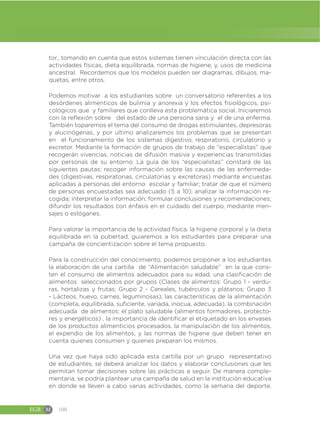 EGB M 100
tor., tomando en cuenta que estos sistemas tienen vinculación directa con las
actividades físicas, dieta equilibrada, normas de higiene, y, usos de medicina
ancestral. Recordemos que los modelos pueden ser diagramas, dibujos, ma-
quetas, entre otros.
Podemos motivar a los estudiantes sobre un conversatorio referentes a los
desórdenes alimenticos de bulimia y anorexia y los efectos fisiológicos, psi-
cológicos que y familiares que conlleva esta problemática social. Iniciaremos
con la reflexión sobre del estado de una persona sana y el de una enferma.
También toparemos el tema del consumo de drogas estimulantes, depresoras
y alucinógenas, y por ultimo analizaremos los problemas que se presentan
en el funcionamiento de los sistemas digestivo, respiratorio, circulatorio y
excretor. Mediante la formación de grupos de trabajo de “especialistas” que
recogerán vivencias, noticias de difusión masiva y experiencias transmitidas
por personas de su entorno. La guía de los “especialistas” constará de las
siguientes pautas: recoger información sobre las causas de las enfermeda-
des (digestivas, respiratorias, circulatorias y excretoras) mediante encuestas
aplicadas a personas del entorno escolar y familiar; tratar de que el número
de personas encuestadas sea adecuado (5 a 10); analizar la información re-
cogida; interpretar la información; formular conclusiones y recomendaciones;
difundir los resultados con énfasis en el cuidado del cuerpo, mediante men-
sajes o eslóganes.
Para valorar la importancia de la actividad física, la higiene corporal y la dieta
equilibrada en la pubertad, guiaremos a los estudiantes para preparar una
campaña de concientización sobre el tema propuesto.
Para la construcción del conocimiento, podemos proponer a los estudiantes
la elaboración de una cartilla de “Alimentación saludable” en la que cons-
ten el consumo de alimentos adecuados para su edad, una clasificación de
alimentos seleccionados por grupos (Clases de alimentos: Grupo 1 - verdu-
ras, hortalizas y frutas; Grupo 2 - Cereales, tubérculos y plátanos; Grupo 3
- Lácteos, huevo, carnes, leguminosas), las características de la alimentación
(completa, equilibrada, suficiente, variada, inocua, adecuada), la combinación
adecuada de alimentos: el plato saludable (alimentos formadores, protecto-
res y energéticos) , la importancia de identificar el etiquetado en los envases
de los productos alimenticios procesados, la manipulación de los alimentos,
el expendio de los alimentos, y las normas de higiene que deben tener en
cuenta quienes consumen y quienes preparan los mismos.
Una vez que haya sido aplicada esta cartilla por un grupo representativo
de estudiantes, se deberá analizar los datos y elaborar conclusiones que les
permitan tomar decisiones sobre las prácticas a seguir. De manera comple-
mentaria, se podría plantear una campaña de salud en la institución educativa
en donde se lleven a cabo varias actividades, como la semana del deporte,
 