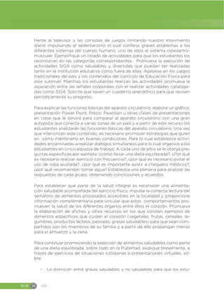 EGB M 102
frente al televisor y las consolas de juegos limitando nuestro movimiento
diario impulsando al sedentarismo el cual conlleva graves problemas a los
diferentes sistemas del cuerpo humano, uno de ellos al sistema osteoartro-
muscular. Ejemplifique un listado de actividades para que los estudiantes los
reconozcan en las categorías correspondientes. Promueva la ejecución de
actividades SIGA como saludables y divertidas que puedan ser realizadas
tanto en la institución educativa como fuera de ellas. Apóyese en los juegos
tradicionales del país y los contenidos del currículo de Educación Física para
este subnivel. Mientras los estudiantes realizan las actividades promueva la
asociación entre las señales corporales con el realizar actividades cataloga-
das como SIGA. Solicite que lleven un cuaderno anecdótico para que revisen
periódicamente su progreso.
Para explicar las funciones básicas del aparato circulatorio, elabore un gráfico,
presentación Power Point, Prezzi, Powtoon u otras clases de presentaciones
en clase que le servirá para comparar al aparato circulatorio con una gran
autopista que conecta a varias zonas de un país y a partir de este recurso los
estudiantes analizarán las funciones básicas del aparato circulatorio. Una vez
que interioricen este contenido, es necesario promover estrategias que guíen
en cómo mantenerlo en buenas condiciones. Para lo cual establezca activi-
dades encaminadas a realizar diálogos simultáneos para lo cual organice a los
estudiantes en cinco equipos de trabajo. A cada uno de ellos se le otorga pre-
guntas específicas por ejemplo: ¿cómo llevar una dieta equilibrada?, ¿Por qué
es necesario realizar ejercicio con frecuencia?, ¿por qué es necesario evitar el
uso de ropa ajustada?, ¿por qué es importante asistir a chequeos médicos?;
¿por qué recomiendan tomar agua? Establezca una plenaria para analizar las
respuestas de cada grupo, obteniendo conclusiones y acuerdos.
Para establecer que parte de la salud integral es reconocer una alimenta-
ción saludable acompañada del ejercicio físico, impulse la correcta lectura del
semáforo de alimentos procesados accesibles en la localidad y proporcione
información complementaria para vincular que estos comportamientos pro-
mueven la salud de los diferentes órganos entre ellos el corazón. Promueva
la elaboración de afiches y otros recursos en los que consten ejemplos de
alimentos específicos que cuidan el corazón (vegetales, frutas, cereales, le-
gumbres, productos lácteos, pescado, grasas saludables) para que sean com-
partidos con los miembros de su familia y a partir de ello propongan menús
para el almuerzo y la cena.
Para continuar promoviendo la selección de alimentos saludables como parte
de una dieta equilibrada, sobre todo en la Pubertad, explique brevemente, a
través de ejercicios de situaciones cotidianas o presentaciones virtuales, so-
bre:
đ La distinción entre grasas saludables y no saludables para que los estu-
 