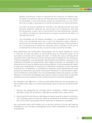 103
CIENCIAS NATURALES
Educación General Básica Media
diantes concienticen sobre la importancia de modificar sus hábitos rela-
cionados a la selección de las comidas para que contengan menos grasas
no saludables y esta información pueda ser compartidos con los miem-
bros de su hogar y aplicada al momento de elaborar sus menús familiares.
đ Los tipos de azúcar añadida en comidas y las razones por las que esos
azúcares añadidos deberían ser consumidos con moderación; para que
los estudiantes, a partir de la interiorización de este aprendizaje, mejoren
sus hábitos de selección de alimentos con base a la premisa de reducir la
cantidad de azúcar.
đ Las cantidades de sal (sodio) saludable y no saludable en las comidas.
Inste a los estudiantes para que, a partir de alimentos reales ordenen y
jerarquicen las comidas según su contenido de sal (sodio). Pida que elabo-
ren una propuesta de desayuno, almuerzo, cena o refrigerio en el que se
contemple los niveles de sal y azúcar en cada una de las comidas.
Para desarrollar los contenidos relacionados con la salud integral en niños
y niñas de 10 años de edad, se recomienda que los docentes guíen en la
actividad conocida como “juego de roles”, a través de cual se introducirá el
siguiente tema: identificación de las barreras para la adopción de comporta-
mientos saludables. Los estudiantes identificarán el problema, el grupo de la
población afectada, los argumentos para elegir alimentos no saludables, los
escenarios en el que se desenvuelve este problema. Forme equipos de traba-
jo para que representen la situación en diferentes contextos a nivel nacional,
mientras sus compañeros y compañeras observan cada representación para
extraer los elementos que serán útiles para mantener un conversatorio opor-
tuno al finalizar la actividad. Una vez presentados todos los grupos, se esta-
blecerá un momento de diálogo para discutir sobre lo observado y proponer
posibles soluciones desde lo real y práctico de los contextos analizados.
Es necesario que los niños y niñas en esta edad refuercen las estrategias se-
leccionadas para elegir una dieta equilibrada, para lo cual los docentes pedi-
rán que:
1. Revisen las categorías de comidas SIGA, CUIDADO y PARE, empleando
ejemplos reales de alimentos y bebidas accesibles de su dieta diaria.
2. Reconozcan la importancia del desayuno para mejorar la salud, concentra-
ción, energía; para concienciar sobre la variedad de alimentos categoriza-
dos como SIGA que puede formar parte de un desayuno saludable.
Se culminarán estas actividades con la revisión entre el vínculo del balance
energético y las comidas catalogadas como SIGA sobretodo en la etapa de
la pubertad.
 