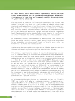 EGB M 108
CE.CN.3.8. Explica, desde la ejecución de experimentos sencillos, en varias
sustancias y cuerpos del entorno, las diferencias entre calor y temperatura;
y, comunica, de forma gráfica, las formas de transmisión del calor (conduc-
ción, convección y radiación).
Para desarrollar las destrezas con criterio de desempeño que vinculan este
tema con la vida cotidiana se conformaran grupos de trabajo de cinco inte-
grantes, en cada grupo habrá un coordinador quien vigilara el comportamien-
to y la atención necesaria para comprender que el conocimiento acientífico
bien aplicado permite el bienestar de las personas. Los experimentos dise-
ñados para el efecto lo realizara el maestro (a) con la ayuda de estudiantes
(cuatro) pues, debe ir explicando detalladamente el proceso de transferencia
de calor a través de la tres formas (radiación, conducción y convección)
Un experimento sencillo para determinar la trasmisión del calor consiste en
frotar una varilla de hierro con las manos por unos minutos, pasado ese
tiempo los estudiantes notaran que la fricción de la varilla genera calor y es
transmitida a las manos de cada estudiante.
Al final del experimento, cada grupo realizara un informe detallando las acti-
vidades realizadas y explicara con gráficos la transmisión del calor.
Otra forma de experimentar el proceso de transmisión de calor por conduc-
ción es someter uno de los extremos de una barra metálica a una tempera-
tura alta (más o menos 80ºC) y el otro extremo a temperatura ambiente, se
debe procurar que no exista ninguna otra influencia externa de temperatura
y se trate de mantener la temperatura deseada (a 80ºC). Se evidenciara la
transferencia de calor por conducción acercando paulatinamente por la ba-
rra desde la parte más caliente hasta la que tiene temperatura ambiente. Para
evidenciar la transferencia de calor por RADIACION se puede ayudar de un
vehículo estacionado cerca de la playa un día no muy caluroso por un deter-
minado tiempo (una hora), al regresar se puede colocar la mano en el capó
del vehículo llevándose un fuerte impacto de excesivo calor proveniente de
los rayos solares que están a distancias lejanas del objeto (vehículo). El sol
se encuentra a mucha distancia del vehículo, su temperatura es muy alta que
puede transferir calor por radiación”.
Un tercer experimento para verificar la transferencia de calor por CONVEC-
CION se visualiza en la página nergiza.com/radiacion-conduccion-y-con-
veccion-tres-formas-de-transferencia-de- calor/ Se detalla de la siguiente
manera “Si se enciende un radiador y se espera a que alcance una tempera-
tura bastante alta, después de unos minutos se coloca la una mano sobre el
radiador (a una distancia prudencial) para ver que existe un flujo de aire por
convección natural. El aire alrededor del radiador se calienta disminuyendo su
densidad, por lo tanto, al pesar menos que el aire ambiente, fluye hacia arriba
 