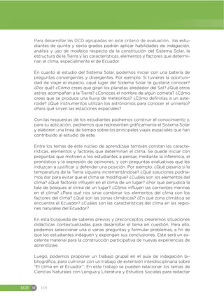 EGB M 110
Para desarrollar las DCD agrupadas en este criterio de evaluación, los estu-
diantes de quinto y sexto grados podrán aplicar habilidades de indagación,
análisis y uso de modelos respecto de la constitución del Sistema Solar, la
estructura de la Tierra y las características, elementos y factores que determi-
nan el clima, especialmente el de Ecuador.
En cuanto al estudio del Sistema Solar, podemos iniciar con una batería de
preguntas convergentes y divergentes. Por ejemplo: Si tuvieras la oportuni-
dad de viajar el espacio, ¿qué lugar del Sistema Solar te gustaría conocer?
¿Por qué? ¿Cómo crees que giran los planetas alrededor del Sol? ¿Qué otros
astros acompañan a la Tierra? ¿Conoces el nombre de algún cometa? ¿Cómo
crees que se produce una lluvia de meteoritos? ¿Cómo definirías a un aste-
roide? ¿Qué instrumentos utilizan los astrónomos para conocer el universo?
¿Para qué sirven las estaciones espaciales?
Con las respuestas de los estudiantes podremos construir el conocimiento y,
para su aplicación, pediremos que representen gráficamente el Sistema Solar
y elaboren una línea de tiempo sobre los principales viajes espaciales que han
contribuido al estudio de este.
Entre los temas de este núcleo de aprendizaje también constan las caracte-
rísticas, elementos y factores que determinan el clima. Se puede iniciar con
preguntas que motiven a los estudiantes a pensar, mediante la inferencia, el
pronóstico y la expresión de opiniones, y con preguntas evaluativas que les
induzcan a justificar y defender una posición. Por ejemplo: ¿Qué pasaría si la
temperatura de la Tierra siguiera incrementándose? ¿Qué soluciones podría-
mos dar para evitar que el clima se modifique? ¿Cuáles son los elementos del
clima? ¿Qué factores influyen en el clima de un lugar? ¿Por qué perjudica la
tala de bosques al clima de un lugar? ¿Cómo influyen las corrientes marinas
en el clima? ¿Para qué nos sirve combinar los elementos del clima con los
factores del clima? ¿Qué son las zonas climáticas? ¿En qué zona climática se
encuentra el Ecuador? ¿Cuáles son las características del clima en las regio-
nes naturales del Ecuador?
En esta búsqueda de saberes previos y preconceptos crearemos situaciones
didácticas contextualizadas para desarrollar el tema en cuestión. Para ello,
podemos seleccionar una o varias preguntas y formular problemas, a fin de
que los estudiantes indaguen y expongan sus conclusiones. Este será un ex-
celente material para la construcción participativa de nuevas experiencias de
aprendizaje.
Luego, podemos proponer un trabajo grupal en el aula de indagación bi-
bliográfica, para culminar con un trabajo de extensión interdisciplinaria sobre
“El clima en el Ecuador”. En este trabajo se pueden relacionar los temas de
Ciencias Naturales con Lengua y Literatura y Estudios Sociales para redactar
 