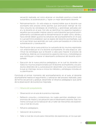 23
CIENCIAS NATURALES
Educación General Básica Elemental
servación realizada, así como alcanzar un resultado positivo a través del
autoanálisis, la autoevaluación y lograr un mejor desempeño docente.
đ Retroalimentación.- En esta etapa es imprescindible que el docente que
acompaña este proceso emita aportes que promuevan redirigir de ma-
nera conjunta las estrategias de enseñanza y aprendizaje aplicadas por
el y la docente en el aula. Con ello se identifican los aspectos logrados y
aquellos que se pueden mejorar, para lo cual el docente que guía el acom-
pañamiento considerará para la retroalimentación el saber cómo, dónde y
hacia dónde deben guiarse los esfuerzos del acompañamiento en el aula,
lo cual permitirá establecer qué se espera del docente acompañado, qué
es lo que tienen que aprender, por qué y para qué basados en criterios de
autoevaluación y coevaluación.
đ Planificación de la nueva práctica, la cual parte de los insumos registrados
con anterioridad por el o la docente acompañante. En esta etapa se pla-
nifican las estrategias que se llevarán a cabo para mejorar el proceso de
enseñanza. Además se incorporará los aspectos técnicos y metodológicos
que contribuyen a mejorar el desempeño profesional del docente acom-
pañado.
đ Ejecución de la nueva práctica pedagógica, en la cual los docentes con
todos los insumos proporcionados por el docente acompañante y los pro-
ductos obtenidos de su autoevaluación desarrollan una nueva práctica en
la que se interroga, revisa e innova los métodos y estrategias incluidas en
su planificación.
Concluido el primer momento del acompañamiento en el aula, el docente
acompañante realiza el seguimiento y valoración del proceso realizado, para
de forma secuencial y gradual, desarrollar el refuerzo pedagógico que parte
de la observación de la práctica mejorada.
2.1.5.2 Refuerzo del acompañamiento
đ Observación en el aula de la práctica mejorada.
đ Reflexión conjunta y compromisos, los cuales permiten establecer com-
promisos de mejora y actualización para el desempeño docente. Este mo-
mento concluye con la realización de un taller de intercambio de experien-
cias a nivel de circuito.
đ Refuerzo pedagógico.
đ Valoración de la práctica.
đ Taller a nivel de circuito para intercambio de experiencias, en los que par-
 