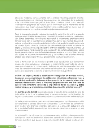 EGB M 112
El uso de modelos, conjuntamente con el análisis y la interpretación, orienta-
rá a los estudiantes a relacionar las variaciones de intensidad de la radiación
solar con la ubicación geográfica. Para esto, podemos tomar como ejemplo
la ubicación geográfica de nuestro país e identificar que la intensidad de las
radiaciones que llegan a la superficie terrestre en el Ecuador es mayor que en
los países que se encuentran alejados de la zona ecuatorial.
Para la interpretación del calentamiento de la superficie terrestre se puede
indagar en el INAMHI los registros climatológicos de los últimos cinco años.
Los datos obtenidos servirán para relacionar el incremento promedio de la
temperatura con el calentamiento global. Para cerrar este núcleo de aprendi-
zaje se analizará la estructura de la atmosfera, haciendo hincapié en la capa
de ozono. Por lo tanto, la construcción del aprendizaje se hará en forma in-
tegral y en una actividad participativa entre el docente y los estudiantes. La
transferencia se hará mediante una exposición de carteles elaborados sobre
los temas estudiados, con la finalidad de concienciar a la comunidad educa-
tiva sobre las acciones de la humanidad y su incidencia en el calentamiento
global, bajo el principio “Pensar globalmente y actuar localmente”.
Para la formación de las nubes se pedirá a los estudiantes que conformen
grupos de cinco estudiantes y repiquen el experimento observado, de tal ma-
nera que evidencien el conocimiento. Además se solicitará que elaboren una
línea de tiempo en la cual se detállenle las bondades de la energía solar y los
daños que ocasiona al planeta el calentamiento de la superficie.
CE.CN.3.12. Explica, desde la observación e indagación en diversas fuentes,
las causas y consecuencias de las catástrofes climáticas en los seres vivos y
sus hábitat, en función del conocimiento previo de las características, ele-
mentos y factores del clima, la función y propiedades del aire y la capa de
ozono en la atmósfera, valorando la importancia de las estaciones y datos
meteorológicos y proponiendo medidas de protección ante los rayos UV.
En quinto grado de EGB puede abordarse el estado de la calidad del aire de
la localidad, a partir de la indagación y la experimentación, con la finalidad de
llegar a conclusiones sobre los efectos de la contaminación del ambiente local.
La indagación guiada se realizará mediante preguntas problema como: ¿De
qué depende la calidad del aire de la localidad? ¿Qué niveles de contamina-
ción tendrá? ¿Podríamos encontrar soluciones a la situación actual del aire
en la localidad? ¿Qué repercusiones tiene para las personas el respirar un aire
contaminado?
La adquisición de información, su interpretación y análisis, y la organización
conceptual serán los elementos esenciales para la construcción colectiva del
tema en cuestión, que guiará la experimentación. Este trabajo tendrá un en-
 