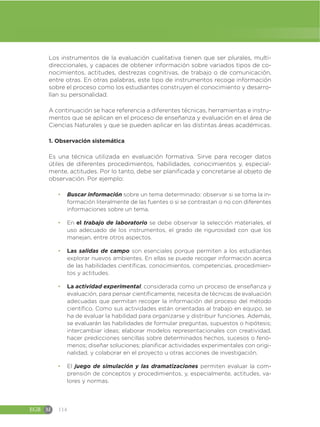 EGB M 114
Los instrumentos de la evaluación cualitativa tienen que ser plurales, multi-
direccionales, y capaces de obtener información sobre variados tipos de co-
nocimientos, actitudes, destrezas cognitivas, de trabajo o de comunicación,
entre otras. En otras palabras, este tipo de instrumentos recoge información
sobre el proceso como los estudiantes construyen el conocimiento y desarro-
llan su personalidad.
A continuación se hace referencia a diferentes técnicas, herramientas e instru-
mentos que se aplican en el proceso de enseñanza y evaluación en el área de
Ciencias Naturales y que se pueden aplicar en las distintas áreas académicas.
1. Observación sistemática
Es una técnica utilizada en evaluación formativa. Sirve para recoger datos
útiles de diferentes procedimientos, habilidades, conocimientos y, especial-
mente, actitudes. Por lo tanto, debe ser planificada y concretarse al objeto de
observación. Por ejemplo:
đ Buscar información sobre un tema determinado: observar si se toma la in-
formación literalmente de las fuentes o si se contrastan o no con diferentes
informaciones sobre un tema.
đ En el trabajo de laboratorio se debe observar la selección materiales, el
uso adecuado de los instrumentos, el grado de rigurosidad con que los
manejan, entre otros aspectos.
đ Las salidas de campo son esenciales porque permiten a los estudiantes
explorar nuevos ambientes. En ellas se puede recoger información acerca
de las habilidades científicas, conocimientos, competencias, procedimien-
tos y actitudes.
đ La actividad experimental, considerada como un proceso de enseñanza y
evaluación, para pensar científicamente, necesita de técnicas de evaluación
adecuadas que permitan recoger la información del proceso del método
científico. Como sus actividades están orientadas al trabajo en equipo, se
ha de evaluar la habilidad para organizarse y distribuir funciones. Además,
se evaluarán las habilidades de formular preguntas, supuestos o hipótesis;
intercambiar ideas; elaborar modelos representacionales con creatividad,
hacer predicciones sencillas sobre determinados hechos, sucesos o fenó-
menos; diseñar soluciones; planificar actividades experimentales con origi-
nalidad, y colaborar en el proyecto u otras acciones de investigación.
đ El juego de simulación y las dramatizaciones permiten evaluar la com-
prensión de conceptos y procedimientos, y, especialmente, actitudes, va-
lores y normas.
 