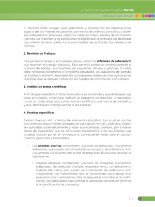 115
CIENCIAS NATURALES
Educación General Básica Media
El docente debe recoger adecuadamente y sistematizar las observaciones
suyas o de los mismos estudiantes por medio de criterios concretos y diver-
sos instrumentos: bitácoras, registros, listas de cotejo, escalas de estimación,
rúbricas. Lo importante es seleccionar el objeto que se evaluará, las destrezas
con criterio de desempeño, los conocimientos, las actitudes, los valores o las
normas.
2. Revisión de Trabajos
Incluye desde tareas y actividades diarias, como los informes de laboratorio
que resumen el trabajo realizado. Esto permite presentar ordenadamente el
proceso de trabajo, acompañado de esquemas, dibujos y gráficos. En ellos
debe reflejarse claramente el problema estudiado, los supuestos de partida,
las hipótesis, el diseño realizado, las conclusiones obtenidas y las aplicaciones
prácticas que se derivan, indicando las fuentes de información consultadas.
3. Análisis de textos científicos
A fin de que redacten un título adecuado a su contenido y que destaquen sus
ideas principales, o bien que realicen un esquema, un resumen, un periódico
mural, un texto redactado como noticia científica o una noticia de periódico,
y que identifiquen incongruencias si las hubiese.
4. Pruebas especificas
Existen diversos instrumentos de evaluación educativa. Las pruebas son los
instrumentos mayormente utilizados en educación formal u ordinaria. Deben
ser aplicadas sistemáticamente y estar acompañadas, siempre, por criterios
claros de evaluación, que se comunican previamente a los estudiantes. Las
pruebas buscan poner en evidencia y, consecuentemente, valorar conoci-
mientos, destrezas y habilidades.
đ Las pruebas escritas comprenden una serie de preguntas, previamente
elaboradas, que pueden ser contestadas en equipo o, de preferencia, indi-
vidualmente. De acuerdo con el tipo de preguntas, las pruebas escritas se
clasifican en:
đ Pruebas objetivas: comprenden una serie de preguntas previamente
elaboradas, de selección múltiple, emparejamiento, completamiento
o doble alternativa, que pueden ser contestadas, de preferencia, indi-
vidualmente. Los instrumentos que se recomiendan para apoyar esta
evaluación son: cuestionarios, lista de respuestas concretas o de codifi-
cación. Son adecuadas para verificar la utilización correcta de términos
o la identificación de conceptos.
 