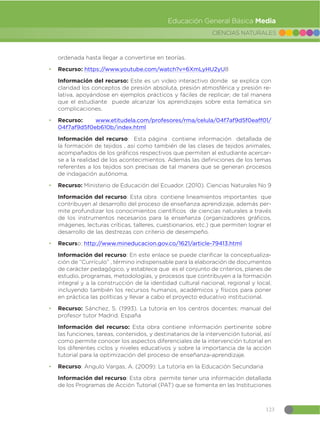 123
CIENCIAS NATURALES
Educación General Básica Media
ordenada hasta llegar a convertirse en teorías.
đ Recurso: https://www.youtube.com/watch?v=6XmLyHU2yU8
Información del recurso: Este es un video interactivo donde se explica con
claridad los conceptos de presión absoluta, presión atmosférica y presión re-
lativa, apoyándose en ejemplos prácticos y fáciles de replicar; de tal manera
que el estudiante puede alcanzar los aprendizajes sobre esta temática sin
complicaciones.
đ Recurso: www.etitudela.com/profesores/rma/celula/04f7af9d5f0eaff01/
04f7af9d5f0eb610b/index.html
Información del recurso: Esta página contiene información detallada de
la formación de tejidos , así como también de las clases de tejidos animales,
acompañados de los gráficos respectivos que permiten al estudiante acercar-
se a la realidad de los acontecimientos. Además las definiciones de los temas
referentes a los tejidos son precisas de tal manera que se generan procesos
de indagación autónoma.
đ Recurso: Ministerio de Educación del Ecuador. (2010). Ciencias Naturales No 9
Información del recurso: Esta obra contiene lineamientos importantes que
contribuyen al desarrollo del proceso de enseñanza aprendizaje, además per-
mite profundizar los conocimientos científicos de ciencias naturales a través
de los instrumentos necesarios para la enseñanza (organizadores gráficos,
imágenes, lecturas críticas, talleres, cuestionarios, etc.) que permiten lograr el
desarrollo de las destrezas con criterio de desempeño.
đ Recurso: http://www.mineducacion.gov.co/1621/article-79413.html
Información del recurso: En este enlace se puede clarificar la conceptualiza-
ción de “Currículo” , término indispensable para la elaboración de documentos
de carácter pedagógico, y establece que es el conjunto de criterios, planes de
estudio, programas, metodologías, y procesos que contribuyen a la formación
integral y a la construcción de la identidad cultural nacional, regional y local,
incluyendo también los recursos humanos, académicos y físicos para poner
en práctica las políticas y llevar a cabo el proyecto educativo institucional.
đ Recurso: Sánchez, S. (1993). La tutoría en los centros docentes: manual del
profesor tutor Madrid. España
Información del recurso: Esta obra contiene información pertinente sobre
las funciones, tareas, contenidos, y destinatarios de la intervención tutorial, así
como permite conocer los aspectos diferenciales de la intervención tutorial en
los diferentes ciclos y niveles educativos y sobre la importancia de la acción
tutorial para la optimización del proceso de enseñanza-aprendizaje.
đ Recurso: Angulo Vargas, A. (2009): La tutoría en la Educación Secundaria
Información del recurso: Esta obra permite tener una información detallada
de los Programas de Acción Tutorial (PAT) que se fomenta en las Instituciones
 