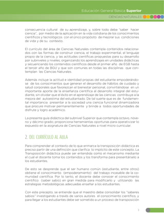 3
CIENCIAS NATURALES
Educación General Básica Superior
consecuencia cultural de su aprendizaje, y, sobre todo debe “saber hacer
ciencia”, por medio de la aplicación en la vida cotidiana de los conocimientos
científicos y tecnológicos con el único propósito de mejorar sus condiciones
de vida y de su contexto.
El currículo del área de Ciencias Naturales contempla contenidos relaciona-
dos con las formas de construir ciencia, el trabajo experimental, el lenguaje
propio de la ciencia, y las actitudes científicas propuestas para su desarrollo
por subniveles y niveles; organizando los aprendizajes en unidades didácticas
y secuenciando los contenidos científicos desde el primer año de EGB hasta
el tercer año de BGU y que son comunes en todas las disciplinas que con-
templan las Ciencias Naturales.
Además incluye la actitud e identidad propias del estudiante empoderándo-
se de los conocimientos que generan el desarrollo de hábitos de cuidado y
salud corporales que favorezcan el bienestar personal, convirtiéndose en un
importante aporte de la enseñanza científica al desarrollo integral del estu-
diante, sin olvidar que el éxito en el aprendizaje de las ciencias contribuye a la
mejora del autoestima del estudiantado. De tal suerte que es de fundamen-
tal importancia presentar a la sociedad una ciencia funcional dinamizadora
que procure motivar permanentemente y brinde a todos oportunidades de
disfrute y logro académico.
La presente guía didáctica del subnivel Superior que contempla octavo, nove-
no y décimo grado; proporciona herramientas oportunas para operativizar lo
expuesto en la asignatura de Ciencias Naturales a nivel micro curricular.
2. DEL CURRÍCULO AL AULA
Para comprender el contexto de lo que enmarca la transposición didáctica es
preciso partir de una definición que clarifica lo implícito de este concepto. La
Transposición didáctica puede ser entendida como el mecanismo mediante
el cual el docente toma los contenidos y los transforma para presentárselo a
los estudiantes.
De esto se desprende que el ser humano común (estudiante, entre otros)
obtiene el conocimiento (empoderamiento) del trabajo incasable de la co-
munidad científica. Por lo tanto, el docente debe conocer el conocimiento
científico (saber sabio) en gran medida para modificarlo y utilizando las
estrategias metodológicas adecuadas enseñar a los estudiantes.
Con este precepto, se entiende que el maestro debe consolidar los “saberes
sabios” investigando a través de varios autores el conocimiento científico, y
para llegar a los estudiantes debe ser sometido a un proceso de transposición
 