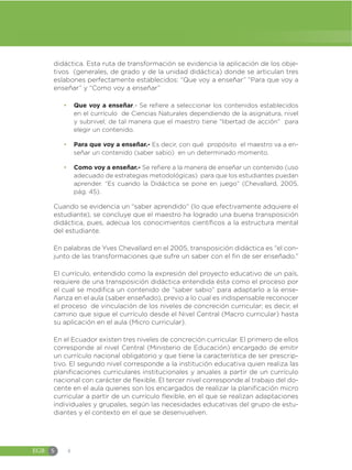EGB S 4
didáctica. Esta ruta de transformación se evidencia la aplicación de los obje-
tivos (generales, de grado y de la unidad didáctica) donde se articulan tres
eslabones perfectamente establecidos: “Que voy a enseñar” “Para que voy a
enseñar” y “Como voy a enseñar”
đ Que voy a enseñar.- Se refiere a seleccionar los contenidos establecidos
en el currículo de Ciencias Naturales dependiendo de la asignatura, nivel
y subnivel; de tal manera que el maestro tiene “libertad de acción” para
elegir un contenido.
đ Para que voy a enseñar.- Es decir, con qué propósito el maestro va a en-
señar un contenido (saber sabio) en un determinado momento.
đ Como voy a enseñar.- Se refiere a la manera de enseñar un contenido (uso
adecuado de estrategias metodológicas) para que los estudiantes puedan
aprender. “Es cuando la Didáctica se pone en juego” (Chevallard, 2005,
pág. 45).
Cuando se evidencia un “saber aprendido” (lo que efectivamente adquiere el
estudiante), se concluye que el maestro ha logrado una buena transposición
didáctica, pues, adecua los conocimientos científicos a la estructura mental
del estudiante.
En palabras de Yves Chevallard en el 2005, transposición didáctica es “el con-
junto de las transformaciones que sufre un saber con el fin de ser enseñado.”
El currículo, entendido como la expresión del proyecto educativo de un país,
requiere de una transposición didáctica entendida ésta como el proceso por
el cual se modifica un contenido de “saber sabio” para adaptarlo a la ense-
ñanza en el aula (saber enseñado), previo a lo cual es indispensable reconocer
el proceso de vinculación de los niveles de concreción curricular; es decir, el
camino que sigue el currículo desde el Nivel Central (Macro curricular) hasta
su aplicación en el aula (Micro curricular).
En el Ecuador existen tres niveles de concreción curricular. El primero de ellos
corresponde al nivel Central (Ministerio de Educación) encargado de emitir
un currículo nacional obligatorio y que tiene la característica de ser prescrip-
tivo. El segundo nivel corresponde a la institución educativa quien realiza las
planificaciones curriculares institucionales y anuales a partir de un currículo
nacional con carácter de flexible. El tercer nivel corresponde al trabajo del do-
cente en el aula quienes son los encargados de realizar la planificación micro
curricular a partir de un currículo flexible, en el que se realizan adaptaciones
individuales y grupales, según las necesidades educativas del grupo de estu-
diantes y el contexto en el que se desenvuelven.
 