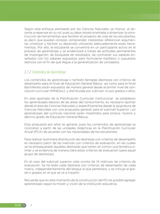 EGB S 8
Según este enfoque planteado por las Ciencias Naturales, se motiva al do-
cente a repensar en su rol, pues su labor estará orientada a dinamizar la cons-
trucción de herramientas que faciliten el proyecto de vida de los estudiantes,
es decir, que puedan conocer, comprender, interpretar, diferenciar, argumen-
tar, sintetizar y facilitar su desarrollo utilizando adecuadamente estas herra-
mientas. Por ello, el estudiante se convertirá en un participante activo en el
proceso de aprendizaje y se evidenciará a través de actitudes permanentes
de investigación, de búsqueda de resultados, de contrastar sus saberes en-
señados con los saberes expuestos para formularse hipótesis o supuestos
teóricos con el fin de que llegue a la generalización de conceptos.
2.1.2 Contenidos de Aprendizaje
Los contenidos de aprendizaje o también llamadas destrezas con criterios de
desempeño para el Nivel de Educación General Básica así como para el Nivel
Bachillerato están expuestos de manera general desde el primer nivel de con-
creción curricular (MINEduc), y distribuidas por subnivel no por grados o años.
En este apartado de la Planificación Curricular Institucional se establecen
los aprendizajes básicos de las áreas del conocimiento; es necesario aportar
desde el área de Ciencias Naturales y específicamente desde la asignatura de
Ciencias Naturales con una propuesta general, para el subnivel Superior. Los
aprendizajes del currículo nacional serán impartidos para octavo, noveno y
décimo grado de Educación General Básica.
Esta propuesta por años es general, pues los contenidos de aprendizaje se
concretan a partir de las unidades didácticas en la Planificación Curricular
Anual (PCA) de acuerdo con las necesidades de los estudiantes.
Para realizar la primera distribución de destrezas con criterios de desempeño
es necesario partir de las matrices con criterios de evaluación, en las cuales
se ha empaquetado aquellas destrezas que tienen en común una temática si-
milar y se evidencia de manera clara estos criterios de evaluación (para aquel
grupo de destrezas).
En el caso del subnivel superior, este consta de 14 matrices de criterios de
evaluación. Se ha leído cada destreza con criterios de desempeño de cada
matriz, independientemente del bloque al que pertenece, y se incluye al gra-
do o grados en el que se va a impartir.
Recuerde que en este momento de la construcción del PCI es posible agregar
aprendizajes según la misión y visión de la institución educativa.
 