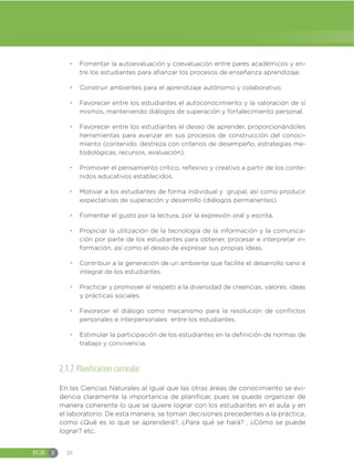 EGB E 26
đ Fomentar la autoevaluación y coevaluación entre pares académicos y en-
tre los estudiantes para afianzar los procesos de enseñanza aprendizaje.
đ Construir ambientes para el aprendizaje autónomo y colaborativo.
đ Favorecer entre los estudiantes el autoconocimiento y la valoración de sí
mismos, manteniendo diálogos de superación y fortalecimiento personal.
đ Favorecer entre los estudiantes el deseo de aprender, proporcionándoles
herramientas para avanzar en sus procesos de construcción del conoci-
miento (contenido, destreza con criterios de desempeño, estrategias me-
todológicas, recursos, evaluación).
đ Promover el pensamiento crítico, reflexivo y creativo a partir de los conte-
nidos educativos establecidos.
đ Motivar a los estudiantes de forma individual y grupal, así como producir
expectativas de superación y desarrollo (diálogos permanentes).
đ Fomentar el gusto por la lectura, por la expresión oral y escrita.
đ Propiciar la utilización de la tecnología de la información y la comunica-
ción por parte de los estudiantes para obtener, procesar e interpretar in-
formación, así como el deseo de expresar sus propias ideas.
đ Contribuir a la generación de un ambiente que facilite el desarrollo sano e
integral de los estudiantes.
đ Practicar y promover el respeto a la diversidad de creencias, valores, ideas
y prácticas sociales.
đ Favorecer el diálogo como mecanismo para la resolución de conflictos
personales e interpersonales entre los estudiantes.
đ Estimular la participación de los estudiantes en la definición de normas de
trabajo y convivencia.
2.1.7 Planificacion curricular
En las Ciencias Naturales al igual que las otras áreas de conocimiento se evi-
dencia claramente la importancia de planificar, pues se puede organizar de
manera coherente lo que se quiere lograr con los estudiantes en el aula y en
el laboratorio. De esta manera, se toman decisiones precedentes a la práctica,
como ¿Qué es lo que se aprenderá?, ¿Para qué se hará? , ¿Cómo se puede
lograr? etc.
 