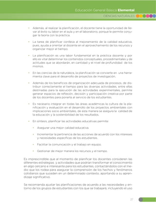 27
CIENCIAS NATURALES
Educación General Básica Elemental
đ Además, al realizar la planificación, el docente tiene la oportunidad de lle-
var al éxito su labor en el aula y en el laboratorio, porque le permite conju-
gar la teoría con la práctica.
đ La tarea de planificar conlleva al mejoramiento de la calidad educativa,
pues, ayuda a orientar al docente en el aprovechamiento de los recursos y
organizar mejor el tiempo.
đ La planificación es una labor fundamental en la práctica docente y por
ello es vital determinar los contenidos conceptuales, procedimentales y de
actitudes que se abordarán, en cantidad y el nivel de profundidad de los
mismos.
đ En las ciencias de la naturaleza, la planificación se convierte en una herra-
mienta clave para el desarrollo de proyectos de investigación.
đ Además de los beneficios de organización adecuada de procesos, de dis-
tribuir correctamente el tiempo para las diversas actividades, entre ellas
destinadas para la ejecución de las actividades experimentales, permite
generar espacios de reflexión, decisión y participación creativa por parte
de los docentes para ponerla al servicio de los estudiantes.
đ Es necesario integrar en todas las áreas académicas la cultura de la pla-
nificación y evaluación en el desarrollo de los proyectos ambientales con
implicaciones socio ambientales, de esta manera se asegura la calidad de
la educación y la sostenibilidad de los resultados.
đ En síntesis, planificar las actividades educativas permite:
đ Asegurar una mejor calidad educativa.
đ Incrementar la pertinencia de las acciones de acuerdo con los intereses
y necesidades específicas de los estudiantes.
đ Facilitar la comunicación y el trabajo en equipo.
đ Gestionar de mejor manera los recursos y el tiempo.
Es imprescindible que al momento de planificar los docentes consideren las
diferentes estrategias y actividades que podrían transformar el conocimiento
en algo cercano e interesante para los estudiantes, contactándolos con el me-
dio que los rodea para asegurar la comprensión de los hechos y fenómenos
cotidianos que suceden en un determinado contexto, aportando a su apren-
dizaje significativo.
Se recomienda ajustar las planificaciones de acuerdo a las necesidades y en-
torno de los grupos de estudiantes con los que se trabajará, incluyendo el uso
 
