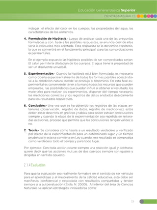 23
CIENCIAS NATURALES
Educación General Básica Superior
indagar el efecto del calor en los cuerpos, las propiedades del agua, las
características de los alimentos.
4. Formulación de Hipótesis.- Luego de analizar cada una de las preguntas
formuladas y con base a las posibles respuestas, se enuncia cuál de ellas
sería la respuesta más acertada. Esta respuesta se la denomina Hipótesis,
la que se convertirá en el fundamento principal para las comprobaciones
experimentales.
En el ejemplo expuesto las hipótesis posibles de ser comprobadas serian:
El calor permite la dilatación de los cuerpos. El agua tiene la propiedad de
ser un disolvente universal.
5. Experimentación.- Cuando la hipótesis está bien formulada, es necesario
comprobarla experimentalmente de todas las formas posibles acercándo-
se a la condición natural donde se produjo el fenómeno. En esta fase ex-
perimental es conveniente tener a la mano todos los recursos que pueden
emplearse, las posibilidades que puedan influir al obtener el resultado, los
materiales para realizar los experimentos, disponer del tiempo necesario,
las mediciones correctas y los registros de datos anotados debidamente
para los resultados respectivos.
6. Conclusión.- Una vez que se ha obtenido los registros de las etapas an-
teriores (observación, registro de datos, registro de mediciones); estos
deben estar descritos en gráficos y tablas para poder extraer conclusiones
siempre y cuando la etapa de la experimentación sea repetida en reitera-
das ocasiones, proceso que permite que las conclusiones tengan validez o
no.
7. Teoría.- Se considera como teoría a un resultado verdadero y verificado
por medio de la experimentación para un determinado lugar y un tiempo
prudencial y esta se convierte en Ley cuando ese resultado se comprueba
como verdadero todo el tiempo y para todo lugar.
Por ejemplo: Con toda acción ocurre siempre una reacción igual y contraria:
quiere decir que las acciones mutuas de dos cuerpos siempre son iguales y
dirigidas en sentido opuesto.
2.1.4 Evaluación
Para que la evaluación sea realmente formativa en el sentido de ser vehículo
para el aprendizaje y el mejoramiento de la calidad educativa, esta debe ser
manifiesta, confidencial y negociada con resultados compartidos y tender
siempre a la autoevaluación (Elola, N. 2000). Al interior del área de Ciencias
Naturales se aplican estrategias innovadoras como:
 