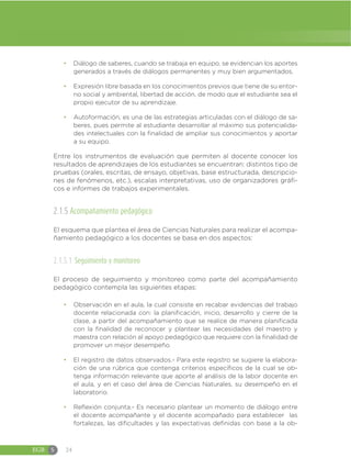 EGB S 24
đ Diálogo de saberes, cuando se trabaja en equipo, se evidencian los aportes
generados a través de diálogos permanentes y muy bien argumentados.
đ Expresión libre basada en los conocimientos previos que tiene de su entor-
no social y ambiental, libertad de acción, de modo que el estudiante sea el
propio ejecutor de su aprendizaje.
đ Autoformación, es una de las estrategias articuladas con el diálogo de sa-
beres, pues permite al estudiante desarrollar al máximo sus potencialida-
des intelectuales con la finalidad de ampliar sus conocimientos y aportar
a su equipo.
Entre los instrumentos de evaluación que permiten al docente conocer los
resultados de aprendizajes de los estudiantes se encuentran: distintos tipo de
pruebas (orales, escritas, de ensayo, objetivas, base estructurada, descripcio-
nes de fenómenos, etc.), escalas interpretativas, uso de organizadores gráfi-
cos e informes de trabajos experimentales.
2.1.5 Acompañamiento pedagógico
El esquema que plantea el área de Ciencias Naturales para realizar el acompa-
ñamiento pedagógico a los docentes se basa en dos aspectos:
2.1.5.1 Seguimiento y monitoreo
El proceso de seguimiento y monitoreo como parte del acompañamiento
pedagógico contempla las siguientes etapas:
đ Observación en el aula, la cual consiste en recabar evidencias del trabajo
docente relacionada con: la planificación, inicio, desarrollo y cierre de la
clase, a partir del acompañamiento que se realice de manera planificada
con la finalidad de reconocer y plantear las necesidades del maestro y
maestra con relación al apoyo pedagógico que requiere con la finalidad de
promover un mejor desempeño.
đ El registro de datos observados.- Para este registro se sugiere la elabora-
ción de una rúbrica que contenga criterios específicos de la cual se ob-
tenga información relevante que aporte al análisis de la labor docente en
el aula, y en el caso del área de Ciencias Naturales, su desempeño en el
laboratorio.
đ Reflexión conjunta.- Es necesario plantear un momento de diálogo entre
el docente acompañante y el docente acompañado para establecer las
fortalezas, las dificultades y las expectativas definidas con base a la ob-
 