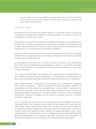 EGB S 26
ticipan todos los docentes del área acompañados de una misma informa-
ción y aprendizajes que se pueden compartir con maestros y maestras de
otras esferas geográficas.
2.1.6 Acción tutorial
Para describir las acciones que debe realizar un docente tutor en favor de la
superación del desarrollo académico del estudiante, es necesario partir de
una definición precisa de tutoría.
De acuerdo con el criterio emitido por Campillo Meseguer y Torres Sáez (S/F)
la tutoría es “Una labor pedagógica, encaminada a la tutela, acompañamiento
y seguimiento del alumnado con la intención de que el proceso educativo de
cada alumno se oriente hacia su formación integral”
De esto se desprende que la acción tutorial se convierte en una función ligada
íntimamente al trabajo de los docentes que tengan el perfil adecuado para
cumplir con el cargo de tutor.
La característica principal de la acción tutorial es brindar a los estudiantes
por medio del acompañamiento pedagógico, afectivo, y de interés, las alter-
nativas para superar los problemas de rendimiento académico y de orden
comportamental.
Por tratarse de una labor permanente que requiere de empoderamiento y
que conlleva múltiples responsabilidades y conocimientos, es necesario se-
leccionar al docente para que cumpla con ética profesional el rol asignado.
Para complementar lo expuesto se ha tomado como referente lo señalado
por Castillo Arredondo, Torres González, & Polanco González (2009). Un
tutor debe reunir las siguientes características: “autenticidad, madurez emo-
cional, buen carácter y sano sentido de la vida, comprensión de sí mismo, ca-
pacidad empática, inteligencia y rapidez mental, cultural y social, estabilidad
emocional, confianza inteligente en los demás, inquietud cultural y amplios
intereses, liderazgo”
Con la finalidad de que la tutoría se vincule con las necesidades que los es-
tudiantes tienen con relación a los problemas de reprobación, deserción es-
colar, bajos índices de eficiencia educativa, el área de Ciencias Naturales en
su contexto plantea lineamientos de acción tutorial encaminados a fomentar
valores éticos de: calidad humana, sentido de responsabilidad y auto direc-
cionamiento en el aprendizaje, con el propósito de que el grupo de docentes
del área (designados como tutores) ejecuten acciones que favorezcan el
desarrollo integral de los estudiantes de manera personal y/o grupal.
 