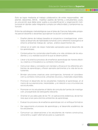 27
CIENCIAS NATURALES
Educación General Básica Superior
Esto se logra mediante el trabajo colaborativo de entes responsables del
plantel, (docentes, DECE, madres/ padres de familia, y estudiantes), pues,
es una acción que debe estar sujeta a una planificación y organización insti-
tucional en donde cada integrante cumpla con efectividad y compromiso su
función.
Entre las estrategias metodológicas que el área de Ciencias Naturales propo-
ne para el docente o docentes que ejercen la acción tutorial están:
đ Diseñar planes de trabajo basados en proyectos e investigaciones orien-
tados al desarrollo de habilidades tomando como referente investigativo el
entorno ambiental, trabajo de campo, análisis experimental, etc.
đ Utilizar en el salón de clases materiales apropiados para el desarrollo de
los aprendizajes.
đ Contextualizar los contenidos planificados a la vida cotidiana de los estu-
diantes y a su realidad social en la que se desenvuelven.
đ Llevar a la práctica procesos de enseñanza aprendizaje de manera efecti-
va, creativa e innovadora a su contexto institucional.
đ Comunicar ideas y conceptos con claridad y eficacia en los diferentes am-
bientes de aprendizaje y ofrecer ejemplos pertinentes a la vida de los es-
tudiantes.
đ Brindar soluciones creativas ante contingencias, tomando en considera-
ción su contexto institucional, utilizando recursos y materiales disponibles.
đ Promover el desarrollo de los estudiantes mediante el aprendizaje, en el
marco de sus aspiraciones, necesidades y en relación a sus circunstancias
socioculturales.
đ Promover en los estudiantes el hábito de consulta de fuentes de investiga-
ción, proveyéndole de bibliografía relevante.
đ Orientar el uso adecuado de las TIC en aplicaciones didácticas, de tal ma-
nera que sirvan para distintos ambientes de aprendizaje.
đ Evaluar los procesos de enseñanza aprendizaje con un enfoque formativo.
đ Dar seguimiento al proceso de aprendizaje y al desarrollo académico de
los estudiantes.
đ Comunicar sus observaciones a los estudiantes de manera constructiva,
consciente y sugerir alternativas para su superación.
 