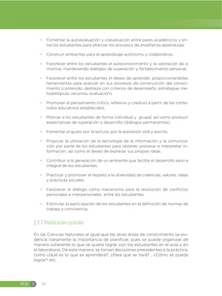 EGB S 28
đ Fomentar la autoevaluación y coevaluación entre pares académicos y en-
tre los estudiantes para afianzar los procesos de enseñanza aprendizaje.
đ Construir ambientes para el aprendizaje autónomo y colaborativo.
đ Favorecer entre los estudiantes el autoconocimiento y la valoración de sí
mismos, manteniendo diálogos de superación y fortalecimiento personal.
đ Favorecer entre los estudiantes el deseo de aprender, proporcionándoles
herramientas para avanzar en sus procesos de construcción del conoci-
miento (contenido, destreza con criterios de desempeño, estrategias me-
todológicas, recursos, evaluación).
đ Promover el pensamiento crítico, reflexivo y creativo a partir de los conte-
nidos educativos establecidos.
đ Motivar a los estudiantes de forma individual y grupal, así como producir
expectativas de superación y desarrollo (diálogos permanentes).
đ Fomentar el gusto por la lectura, por la expresión oral y escrita.
đ Propiciar la utilización de la tecnología de la información y la comunica-
ción por parte de los estudiantes para obtener, procesar e interpretar in-
formación, así como el deseo de expresar sus propias ideas.
đ Contribuir a la generación de un ambiente que facilite el desarrollo sano e
integral de los estudiantes.
đ Practicar y promover el respeto a la diversidad de creencias, valores, ideas
y prácticas sociales.
đ Favorecer el diálogo como mecanismo para la resolución de conflictos
personales e interpersonales entre los estudiantes.
đ Estimular la participación de los estudiantes en la definición de normas de
trabajo y convivencia.
2.1.7 Planificacion curricular
En las Ciencias Naturales al igual que las otras áreas de conocimiento se evi-
dencia claramente la importancia de planificar, pues se puede organizar de
manera coherente lo que se quiere lograr con los estudiantes en el aula y en
el laboratorio. De esta manera, se toman decisiones precedentes a la práctica,
como ¿Qué es lo que se aprenderá?, ¿Para qué se hará? , ¿Cómo se puede
lograr? etc.
 