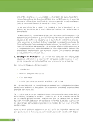 EGB S 32
ambiente, no solo con los vinculados con la erosión del suelo, la contami-
nación, los ruidos y los desechos sólidos, sino también con los problemas
de acceso, utilización y gestión de los recursos que permiten tratar la pér-
dida de patrimonio genético, paisaje e incluso cultural.
La transversalidad es el medio que favorece la formación científica, hu-
manística y en valores, en el marco de los problemas y los cambios socios
ambientales.
La transversalidad se centra en el proceso didáctico del interaprendizaje
de temáticas ambientales que involucren la participación de la comunidad
educativa. En definitiva, educar para el cuidado del ambiente y el desa-
rrollo sostenible a través de la transversalidad (no específica del área de
Ciencias Naturales) obliga a revisar las estrategias metodológicas tradicio-
nales e implementar experiencias que acerquen a la institución educativa a
la comprensión crítica de la realidad respecto a los problemas ambientales
analizados e interpretados con múltiples saberes y en diferentes ámbitos
(social, económico, cultural, etc.).
3. Estrategias de Evaluación.- La técnica más adecuada para el proyecto
educativo ambiental es la observación, porque se puede visualizar el cam-
bio de comportamiento hacia el logro de una conciencia ambiental.
Los instrumentos para esta técnica son:
đ Anecdotario.
đ Bitácora o registro descriptivo
đ Lista de Cotejo
đ Escalas de Estimación: numérica, gráfica y descriptiva
En cuanto a la evaluación de contenidos y procedimientos se pueden usar es-
tas técnicas: entrevistas, encuestas, pruebas orales y escritas, organizadores
gráficos, portafolio, etc.
Se concluye que el proyecto educativo ambiental satisface el interés de los
estudiantes y las necesidades de la comunidad educativa. Además, desarrolla
en sus actores potencialidades relacionadas con las capacidades de inves-
tigación, reflexión, actuación en realidades concretas, búsqueda y aplicación
de soluciones y comunicación acerca de los riesgos de vivir en un ambiente
contaminado.
Para visualizar ejemplos específicos de esta clase de proyectos ambientales
por grado, revise el manual para planificación, ejecución y evaluación de pro-
 