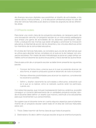 EGB E 28
de diversos recursos digitales que posibiliten el diseño de actividades, a los
valores éticos institucionales, y a la educación ambiental propia no solo del
área de Ciencias Naturales pues abarca a todas las asignaturas de las diferen-
tes áreas.
2.1.8 Proyectos escolares
Para tener una visión clara de los proyectos escolares, es necesario partir de
una concepción sencilla. Un proyecto escolar es un instrumento pedagógico
que enlaza una gama de actividades de los docentes (planificación, desa-
rrollo y evaluación) las mismas que están dirigidas a promover la innovación
educativa, la libertad de acción de los docentes y los vínculos afectivos entre
los miembros de la comunidad educativa.
En el área de Ciencias Naturales, se considera que una de las alternativas que
se utiliza para abordar temas complejos en el aula es la de trabajar con pro-
yectos escolares. Por medio de esta metodología se pone en juego tantas va-
riables como el docente las quiera encauzarlas y hacia donde las quiera llevar.
Para la ejecución de un proyecto escolar se debe tener presente las siguientes
pautas:
đ Conocer de forma clara y precisa que es lo que se pretende alcanzar, de
esta forma, el objetivo propuesto guiará el desarrollo de todo el proyecto.
đ Plantear diferentes posibilidades para alcanzar los objetivos, considerando
los escenarios posibles.
đ Definir y diseñar claramente las actividades a efectuarse, analizando qué
es lo que se va realizar, cómo se realizará, quiénes serán los partícipes,
cuándo, etc.
Con estas tres pautas, que incluyen la preparación teórica y práctica, se podrá
conseguir un correcto delineamiento de un verdadero proyecto escolar, don-
de el docente debe definir un diseño que motive y estimule a los estudiantes
para que incrementen sus conocimientos.
Se sugiere que el docente tome en cuenta algunos aspectos para el plantea-
miento de un proyecto escolar sobre todo en el área de Ciencias Naturales;
estos son:
1. Título: Debe trasmitir de forma clara de que trata el proyecto.
2. Destinatario: Es decir, definir el grupo escolar al que se orienta el proyecto.
 