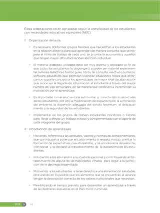 EGB S 34
Estas adaptaciones están agrupadas según la complejidad de los estudiantes
con necesidades educativas especiales (NEE).
1. Organización del aula.
đ Es necesario conformar grupos flexibles que favorezcan a los estudiantes
en la relación afectiva para que aprendan de manera conjunta, que se res-
pete el ritmo de trabajo de cada uno, se priorice la autonomía y aquellos
que tengan mayor dificultad reciban atención individual.
đ El material didáctico utilizado debe ser muy diverso y replicado (a fin de
que todos los estudiantes lo dispongan), pueden ser material experimen-
tal, laminas didácticas, textos guías, libros de consulta, reactivos químicos,
software educativos que permitan vivenciar situaciones reales que ofrez-
can un soporte concreto a los aprendizajes de mayor nivel de abstracción
que propicien la llegada de información al estudiante a través del mayor
número de vías sensoriales, de tal manera que conlleven a incrementar su
motivación por el aprendizaje.
đ Es importante tomar en cuenta la autonomía y características especiales
de los estudiantes, por ello la modificación del espacio físico, la iluminación
del ambiente, la dispersión adecuada del sonido favorecen el desplaza-
miento y la seguridad de los estudiantes.
đ Implementar en los grupos de trabajo estudiantes monitores o tutores
para llevar a efecto un trabajo exitoso y complementado con el aporte de
cada integrante del grupo.
2. Introducción de aprendizajes
đ Haciendo referencia a las actitudes, valores y normas de comportamiento,
que contribuyan a potenciar el conocimiento y respeto mutuo, a evitar la
formación de expectativas pseudorealistas, y se erradique la desvaloriza-
ción social y se de paso al robustecimiento de la autoestima de los estu-
diantes.
đ Induciendo a los educandos a su cuidado personal y contribuyendo al for-
talecimiento de alguna de las habilidades innatas para llegar a la perfec-
ción de la destreza desarrollada.
đ Motivando a los estudiantes a tener derecho a una alimentación saludable,
procurando en lo posible que los alimentos que se encuentran al alcance
tengan la descripción correcta de los valores nutricionales que necesitan.
đ Flexibilizando el tiempo previsto para desarrollar un aprendizaje a través
de las destrezas expuestas en el Plan micro curricular.
 