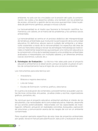 EGB E 30
ambiente, no solo con los vinculados con la erosión del suelo, la contami-
nación, los ruidos y los desechos sólidos, sino también con los problemas
de acceso, utilización y gestión de los recursos que permiten tratar la pér-
dida de patrimonio genético, paisaje e incluso cultural.
La transversalidad es el medio que favorece la formación científica, hu-
manística y en valores, en el marco de los problemas y los cambios socios
ambientales.
La transversalidad se centra en el proceso didáctico del interaprendizaje
de temáticas ambientales que involucren la participación de la comunidad
educativa. En definitiva, educar para el cuidado del ambiente y el desa-
rrollo sostenible a través de la transversalidad (no específica del área de
Ciencias Naturales) obliga a revisar las estrategias metodológicas tradicio-
nales e implementar experiencias que acerquen a la institución educativa a
la comprensión crítica de la realidad respecto a los problemas ambientales
analizados e interpretados con múltiples saberes y en diferentes ámbitos
(social, económico, cultural, etc.).
3. Estrategias de Evaluación.- La técnica más adecuada para el proyecto
educativo ambiental es la observación, porque se puede visualizar el cam-
bio de comportamiento hacia el logro de una conciencia ambiental.
Los instrumentos para esta técnica son:
đ Anecdotario.
đ Bitácora o registro descriptivo
đ Lista de Cotejo
đ Escalas de Estimación: numérica, gráfica y descriptiva
En cuanto a la evaluación de contenidos y procedimientos se pueden usar es-
tas técnicas: entrevistas, encuestas, pruebas orales y escritas, organizadores
gráficos, portafolio, etc.
Se concluye que el proyecto educativo ambiental satisface el interés de los
estudiantes y las necesidades de la comunidad educativa. Además, desarrolla
en sus actores potencialidades relacionadas con las capacidades de inves-
tigación, reflexión, actuación en realidades concretas, búsqueda y aplicación
de soluciones y comunicación acerca de los riesgos de vivir en un ambiente
contaminado.
Para visualizar ejemplos específicos de esta clase de proyectos ambientales
por grado, revise el manual para planificación, ejecución y evaluación de pro-
 