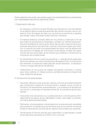 EGB E 32
Estas adaptaciones están agrupadas según la complejidad de los estudiantes
con necesidades educativas especiales (NEE).
1. Organización del aula.
đ Es necesario conformar grupos flexibles que favorezcan a los estudiantes
en la relación afectiva para que aprendan de manera conjunta, que se res-
pete el ritmo de trabajo de cada uno, se priorice la autonomía y aquellos
que tengan mayor dificultad reciban atención individual.
đ El material didáctico utilizado debe ser muy diverso y replicado (a fin de
que todos los estudiantes lo dispongan), pueden ser material experimen-
tal, laminas didácticas, textos guías, libros de consulta, reactivos químicos,
software educativos que permitan vivenciar situaciones reales que ofrez-
can un soporte concreto a los aprendizajes de mayor nivel de abstracción
que propicien la llegada de información al estudiante a través del mayor
número de vías sensoriales, de tal manera que conlleven a incrementar su
motivación por el aprendizaje.
đ Es importante tomar en cuenta la autonomía y características especiales
de los estudiantes, por ello la modificación del espacio físico, la iluminación
del ambiente, la dispersión adecuada del sonido favorecen el desplaza-
miento y la seguridad de los estudiantes.
đ Implementar en los grupos de trabajo estudiantes monitores o tutores
para llevar a efecto un trabajo exitoso y complementado con el aporte de
cada integrante del grupo.
2. Introducción de aprendizajes
đ Haciendo referencia a las actitudes, valores y normas de comportamiento,
que contribuyan a potenciar el conocimiento y respeto mutuo, a evitar la
formación de expectativas pseudorealistas, y se erradique la desvaloriza-
ción social y se de paso al robustecimiento de la autoestima de los estu-
diantes.
đ Induciendo a los educandos a su cuidado personal y contribuyendo al for-
talecimiento de alguna de las habilidades innatas para llegar a la perfec-
ción de la destreza desarrollada.
đ Motivando a los estudiantes a tener derecho a una alimentación saludable,
procurando en lo posible que los alimentos que se encuentran al alcance
tengan la descripción correcta de los valores nutricionales que necesitan.
đ Flexibilizando el tiempo previsto para desarrollar un aprendizaje a través
de las destrezas expuestas en el Plan micro curricular.
 