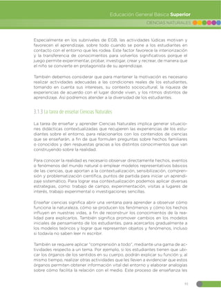 91
CIENCIAS NATURALES
Educación General Básica Superior
Especialmente en los subniveles de EGB, las actividades lúdicas motivan y
favorecen el aprendizaje, sobre todo cuando se pone a los estudiantes en
contacto con el entorno que les rodea. Este factor favorece la interiorización
y la transferencia de conocimientos para volverlos significativos porque el
juego permite experimentar, probar, investigar, crear y recrear, de manera que
el niño se convierte en protagonista de su aprendizaje.
También debemos considerar que para mantener la motivación es necesario
realizar actividades adecuadas a las condiciones reales de los estudiantes,
tomando en cuenta sus intereses, su contexto sociocultural, la riqueza de
experiencias de acuerdo con el lugar donde viven, y los ritmos distintos de
aprendizaje. Así podremos atender a la diversidad de los estudiantes.
3.1.3 La tarea de enseñar Ciencias Naturales
La tarea de enseñar y aprender Ciencias Naturales implica generar situacio-
nes didácticas contextualizadas que recuperen las experiencias de los estu-
diantes sobre el entorno, para relacionarlos con los contenidos de ciencias
que se enseñarán, a fin de que formulen preguntas sobre hechos familiares
o conocidos y den respuestas gracias a los distintos conocimientos que van
construyendo sobre la realidad.
Para conocer la realidad es necesario observar directamente hechos, eventos
o fenómenos del mundo natural o emplear modelos representativos básicos
de las ciencias, que aportan a la contextualización, sensibilización, compren-
sión y problematización científica, puntos de partida para iniciar un aprendi-
zaje sistemático. Para lograr esa contextualización podemos aplicar diversas
estrategias, como: trabajo de campo, experimentación, visitas a lugares de
interés, trabajo experimental o investigaciones sencillas.
Enseñar ciencias significa abrir una ventana para aprender a observar cómo
funciona la naturaleza, cómo se producen los fenómenos y cómo los hechos
influyen en nuestras vidas, a fin de reconstruir los conocimientos de la rea-
lidad para explicarlos. También significa promover cambios en los modelos
iniciales de pensamiento de los estudiantes, para acercarlos gradualmente a
los modelos teóricos y lograr que representen objetos y fenómenos, incluso
si todavía no saben leer ni escribir.
También se requiere aplicar “comprensión a todo”, mediante una gama de ac-
tividades respecto a un tema. Por ejemplo, si los estudiantes tienen que ubi-
car los órganos de los sentidos en su cuerpo, podrán explicar su función y, al
mismo tiempo, realizar otras actividades que les lleven a evidenciar que estos
órganos permiten obtener información vital del entorno y elaborar analogías
sobre cómo facilita la relación con el medio. Este proceso de enseñanza les
 