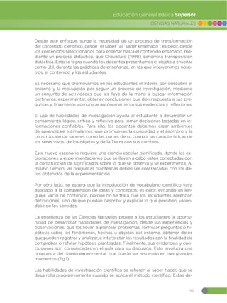93
CIENCIAS NATURALES
Educación General Básica Superior
Desde este enfoque, surge la necesidad de un proceso de transformación
del contenido científico, desde “el saber” al “saber enseñado”; es decir, desde
los contenidos seleccionados para enseñar hasta el contenido enseñado, me-
diante un proceso didáctico, que Chevallard (1998) denomina transposición
didáctica. Esto se logra cuando los docentes presentamos el objeto a enseñar
como útil, durante las prácticas de enseñanza, en las que intervenimos noso-
tros, el contenido y los estudiantes.
Es necesario que promovamos en los estudiantes el interés por descubrir el
entorno y la motivación por seguir un proceso de investigación, mediante
un conjunto de actividades que les lleve de la mano a buscar información
pertinente, experimentar, obtener conclusiones que den respuesta a sus pre-
guntas y, finalmente, comunicar autónomamente sus evidencias y reflexiones.
El uso de habilidades de investigación ayuda al estudiante a desarrollar un
pensamiento lógico, crítico y reflexivo para tomar decisiones basadas en in-
formaciones confiables. Para ello, los docentes debemos crear ambientes
de aprendizaje estimulantes, que promuevan la curiosidad y el asombro y la
construcción de saberes como las partes de su cuerpo, las características de
los seres vivos, de los objetos y de la Tierra con sus cambios.
Este nuevo escenario requiere una ciencia escolar planificada, donde las ex-
ploraciones y experimentaciones que se lleven a cabo estén conectadas con
la construcción de significados sobre lo que se observa y se experimenta. Al
mismo tiempo, las preguntas planteadas deben ser contrastadas con los da-
tos obtenidos de la experimentación.
Por otro lado, se espera que la introducción de vocabulario científico vaya
asociado a la comprensión de ideas y conceptos, es decir, evitando un len-
guaje vacío de contenido, porque no se trata que los estudiantes aprendan
definiciones, sino de que puedan describir y explicar lo que perciben, valién-
dose de los sentidos.
La enseñanza de las Ciencias Naturales provee a los estudiantes la oportu-
nidad de desarrollar habilidades de investigación, desde sus experiencias y
observaciones, que los llevan a plantear problemas, formular preguntas o hi-
pótesis sobre los fenómenos, hechos u objetos del entorno, obtener datos
que pueden registrar y analizar, e interpretar los resultados con la finalidad de
comprobar o refutar hipótesis planteadas. Finalmente, sus evidencias y con-
clusiones son comunicadas en el aula para su discusión. Esto involucra una
propuesta del diseño experimental, que puede ser resumido en tres grandes
momentos (fig.1).
Las habilidades de investigación científica se refieren al saber hacer, que se
desarrolla progresivamente cuando se aplica el método científico. Estas de-
 