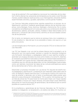 95
CIENCIAS NATURALES
Educación General Básica Superior
ticas de las plantas? ¿Por qué debemos reconocer los materiales de los obje-
tos? ¿Cómo afectan las variaciones de temperatura a los seres vivos? De esta
manera, podrán elaborar explicaciones a sus interrogantes utilizando diseños
experimentales sencillos y guiados, aplicando o construyendo modelos.
Las Ciencias Naturales proporcionan aportes específicos al proceso de al-
fabetización científica2
mediante aprendizajes básicos de las distintas disci-
plinas, como Biología, Física, Química, Geología y Astronomía. Por lo tanto,
concebimos tal alfabetización en la escuela como una combinación dinámica
de destrezas, saberes, actitudes, valores, modelos e ideas relacionados con la
aplicación y utilización del conocimiento científico en las actividades cotidia-
nas de las personas.
Por lo tanto, es necesario que la ciencia se acerque más a los ciudadanos, a
fin de erradicar la idea de que no es accesible a todos, sino que es un lujo
para unos pocos.
Las tecnologías de la información y la comunicación (TIC) en el área de Cien-
cias Naturales
Las TIC han llegado a ser uno de los pilares básicos de la sociedad y en la
educación son una oportunidad, siempre y cuando los docentes tengamos
una formación tecnológica y pedagógica sobre lo que significa enseñar y
aprender con el apoyo de estos recursos como medio y no como fin. Además,
es necesario que estemos motivados a renovar la manera tradicional de ense-
ñar y aprender con nuevas formas, materiales adecuados y conocimientos in-
novadores que son difíciles de desarrollar con las metodologías tradicionales,
como, por ejemplo, reconocer las ideas de las culturas prehispánicas acerca
de los elementos de la Tierra y del universo.
Desarrollar un proceso innovador con uso de las TIC requiere de diseño tec-
no-pedagógico, planificación y preparación de materiales adecuados para el
niño. Al respecto, Gagne menciona que “La formación implica una nueva ma-
nera de enseñar y aprender, por lo tanto, el profesorado debe prestar gran
atención a esta renovación metodológica”. Por su parte, Coll expresa que “no
se trata de utilizar las TIC para hacer lo mismo pero mejor, con mayor rapidez
y comodidad o incluso con mayor eficacia, sino para hacer cosas diferentes,
para poner en marcha procesos de aprendizaje y de enseñanza que no serían
posibles en ausencia de las TIC”.
En la enseñanza y aprendizaje de las Ciencias Naturales, las TIC facilitan y
aceleran la indagación, la recopilación y el análisis de datos. En muchos ca-
2
Alfabetización científica: proceso de investigación orientada que permite a los estudiantes participar en
la aventura científica para enfrentar problemas relevantes y (re)construir los conocimientos científicos,
que habitualmente la enseñanza transmite ya elaborados.
 