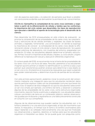 97
CIENCIAS NATURALES
Educación General Básica Superior
ción de aspectos esenciales, y la selección de ejemplos que lleven a estable-
cer conclusiones evidentes que demuestren la asimilación de conocimientos.
CE.CN.4.2. Ejemplifica la complejidad de los seres vivos (animales y vege-
tales) a partir de la diferenciación de células y tejidos que los conforman,
la importancia del ciclo celular que desarrollan, los tipos de reproducción
que ejecutan e identifica el aporte de la tecnología para el desarrollo de la
ciencia.
Para desarrollar las DCD empaquetadas en este criterio de evaluación se
prioriza la comprensión de las propiedades de los seres vivos, las caracterís-
ticas y estructuras de las células animales y vegetales, las clases de tejidos
animales y vegetales, fomentando una conversación en donde se exponga
la importancia de conocer la complejidad de los seres vivos desde la dife-
renciación celular y tisular, el ciclo celular y tipos de reproducción. Se sugiere
realizar prácticas de laboratorio, con muestras del entorno, preparadas con
antelación. En ellas, los estudiantes deberán determinar el tamaño, estructu-
ras, formas, función e importancia de células y tejidos, su ciclo celular y logren
diferenciar la reproducción sexual y asexual en diferentes organismos
En octavo grado del EGB, se recomienda iniciar el tema de las propiedades de
los seres vivos con una lluvia de ideas. Para ello, pediremos a los estudiantes
imaginar que encuentran un objeto no identificado en su camino a casa y que
piensen qué características podrían analizar para determinar si ese objeto es
un ser vivo o no. Anotaremos en la pizarra las respuestas que vayan surgiendo
para poder sistematizarlas y determinar el punto de partida de los estudian-
tes.
Con esta primera aproximación, podemos iniciar la construcción del conoci-
miento mediante una indagación para que los estudiantes recolecten datos
que les permitan explicar cuáles son las propiedades comunes que tienen los
seres vivos. El objetivo de esta indagación es que los estudiantes seleccionen
un ser vivo simple, por ejemplo, una lombriz de tierra, y observen si presenta
algunas de las propiedades de los seres vivos, como estructura organizada,
movimiento, reacción frente a estímulos o adaptación. Los estudiantes deben
colocar una lombriz de tierra en un contenedor plástico, realizar observacio-
nes guiadas por el docente y registrarlas en una tabla previamente construida
en conjunto con sus compañeros.
Algunas de las observaciones que pueden realizar los estudiantes son: si la
lombriz presenta o no una estructura organizada, el tipo de movimiento que
realiza, la respuesta y el tiempo que le toma a la lombriz acomodarse para
seguir reptando si es volteada intencionalmente. Una vez que han finalizado
sus observaciones y registros, daremos un tiempo para que los estudiantes
organicen e interpreten sus datos. Se los puede guiar con preguntas como:
 