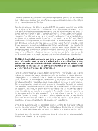 EGB S 100
Durante la reconstrucción del conocimiento podemos pedir a los estudiantes
que redacten un ensayo que se refiera a los principios de la selección natural
como mecanismo de evolución.
Con los estudiantes de décimo grado de EGB, se sugiere planificar una salida
de campo a un área natural protegida cercana con el fin de observar y regis-
trar datos interesantes respecto de la flora y fauna representativa de estos lu-
gares, para relacionarlos con la conservación de la vida silvestre, la investiga-
ción científica y la aplicación de la educación ambiental. Esta actividad debe
apoyarse en la indagación bibliográfica o por medio de las TIC sobre las 51
áreas que forman parte del Sistema Nacional de Áreas Protegidas del Ecua-
dor. Deberán comprender las razones por las cuales fueron creadas estas
áreas, reconocer la biodiversidad representativa que albergan y los beneficios
que proveen. Así también se recomienda que los estudiantes seleccionen un
área protegida y elaboren un cartel informativo científico, que podrá ser colo-
cado en la institución educativa para comunicar acerca de la importancia de
las áreas naturales protegidas y crear conciencia en los demás estudiantes.
CE.CN.4.4. Analiza la importancia que tiene la creación de Áreas Protegidas
en el país para la conservación de la vida silvestre, la investigación y la edu-
cación, tomando en cuenta información sobre los biomas del mundo, com-
prendiendo los impactos de las actividades humanas en estos ecosistemas
y promoviendo estrategias de conservación.
Para desarrollar las DCD agrupadas en este criterio de evaluación se sugiere
trabajar en grupos de cuatro estudiantes a fin de analizar a través de un mi-
cro proyecto la problemática que soportan las áreas naturales consideradas
como espacios de investigación, recreación y educación. Una vez que haya
concluido el análisis respectivo, cada grupo deberá entregar el informe deta-
llando los aspectos principales del problema planteado. También se sugiere
que enlisten recomendaciones o acciones de conservación y preservación
de especies, para ello, se puede sugerir que acudan a las instancias respec-
tivas (secretarías de estado) a recolectar información relevante, sobre todo,
acciones encaminadas a la protección de la vida silvestre, planes de contin-
gencia, (planes de manejo de la ANPs), el manejo de material cartográfico, la
selección de información certera, la formulación de alternativas de solución a
problemas ambientales actuales observados en su entorno.
Otra de las sugerencias a ser aplicadas en el desarrollo del micro proyecto, es
la visita de observación “in situ” (de ser posible) para determinar los impactos
de la actividad humana sobre las áreas protegidas y el análisis respectivo.
Al término del informe los estudiantes deberán exponer en una plenaria lo
analizado al interior de cada grupo.
 