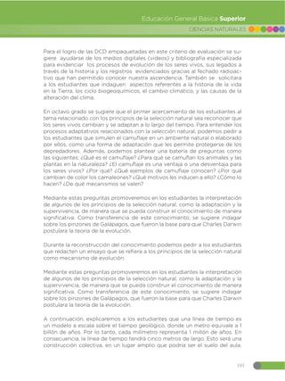 103
CIENCIAS NATURALES
Educación General Básica Superior
Para el logro de las DCD empaquetadas en este criterio de evaluación se su-
giere ayudarse de los medios digitales (videos) y bibliografía especializada
para evidenciar los procesos de evolución de los seres vivos, sus legados a
través de la historia y los registros evidenciados gracias al fechado radioac-
tivo que han permitido conocer nuestra ascendencia. También se solicitara
a los estudiantes que indaguen aspectos referentes a la historia de la vida
en la Tierra, los ciclo biogeoquímicos, el cambio climático, y las causas de la
alteración del clima.
En octavo grado se sugiere que el primer acercamiento de los estudiantes al
tema relacionado con los principios de la selección natural sea reconocer que
los seres vivos cambian y se adaptan a lo largo del tiempo. Para entender los
procesos adaptativos relacionados con la selección natural, podemos pedir a
los estudiantes que simulen el camuflaje en un ambiente natural o elaborado
por ellos, como una forma de adaptación que les permite protegerse de los
depredadores. Además, podemos plantear una batería de preguntas como
las siguientes: ¿Qué es el camuflaje? ¿Para qué se camuflan los animales y las
plantas en la naturaleza? ¿El camuflaje es una ventaja o una desventaja para
los seres vivos? ¿Por qué? ¿Qué ejemplos de camuflaje conocen? ¿Por qué
cambian de color los camaleones? ¿Qué motivos les inducen a ello? ¿Cómo lo
hacen? ¿De qué mecanismos se valen?
Mediante estas preguntas promoveremos en los estudiantes la interpretación
de algunos de los principios de la selección natural, como la adaptación y la
supervivencia, de manera que se pueda construir el conocimiento de manera
significativa. Como transferencia de este conocimiento, se sugiere indagar
sobre los pinzones de Galápagos, que fueron la base para que Charles Darwin
postulara la teoría de la evolución.
Durante la reconstrucción del conocimiento podemos pedir a los estudiantes
que redacten un ensayo que se refiera a los principios de la selección natural
como mecanismo de evolución.
Mediante estas preguntas promoveremos en los estudiantes la interpretación
de algunos de los principios de la selección natural, como la adaptación y la
supervivencia, de manera que se pueda construir el conocimiento de manera
significativa. Como transferencia de este conocimiento, se sugiere indagar
sobre los pinzones de Galápagos, que fueron la base para que Charles Darwin
postulara la teoría de la evolución.
A continuación, explicaremos a los estudiantes que una línea de tiempo es
un modelo a escala sobre el tiempo geológico, donde un metro equivale a 1
billón de años. Por lo tanto, cada milímetro representa 1 millón de años. En
consecuencia, la línea de tiempo tendrá cinco metros de largo. Esto será una
construcción colectiva, en un lugar amplio que podría ser el suelo del aula.
 