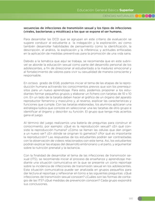 105
CIENCIAS NATURALES
Educación General Básica Superior
secuencias de infecciones de transmisión sexual y los tipos de infecciones
(virales, bacterianas y micóticas) a los que se expone el ser humano.
Para desarrollar las DCD que se agrupan en este criterio de evaluación se
sugiere conducir al estudiante a la indagación y la exploración, así como
también desarrollar habilidades de pensamiento como la identificación, la
descripción, el análisis, la explicación y la inferencia; y actitudes enfocadas
en la aplicación de medidas preventivas para la promoción de una vida sana.
Debido a la temática que aquí se trabaja, se recomienda que en este subni-
vel se aborde la educación sexual como parte del desarrollo personal de los
adolescentes, a fin de direccionar al estudiantado a la madurez emocional y
al fortalecimiento de valores para vivir su sexualidad de manera consciente y
responsable.
En octavo grado de EGB, podemos iniciar el tema de las etapas de la repro-
ducción humana activando los conocimientos previos que son los prerrequi-
sitos para un nuevo aprendizaje. Para esto, podemos proponer a los estu-
diantes formar pequeños grupos y elaborar un fichero con tarjetas de 10 x 10
cm. En un lado de la tarjeta deben hacer el gráfico de un órgano del aparato
reproductor femenino y masculino y, al reverso, explicar las características y
funciones que cumple. Con las tarjetas elaboradas, los alumnos aplicaran una
estrategia lúdica que consiste en seleccionar una las tarjetas de otro grupo e
identificar el órgano y describir su función. El grupo que tenga más aciertos
gana el juego.
Al término del juego realizamos una batería de preguntas para construir el
conocimiento, por ejemplo: ¿Qué es la reproducción sexual? ¿En qué con-
siste la reproducción humana? ¿Cómo se llaman las células que dan origen
a un nuevo ser? ¿En dónde se originan lo gametos? ¿Por qué es importante
la reproducción? Las respuestas de los estudiantes podrán ser contrastadas
con la observación de videos relacionados con este tema. Así, los estudiantes
podrán explicar las etapas del desarrollo embrionario y el parto, y argumentar
sobre la nutrición prenatal y la lactancia.
Con la finalidad de desarrollar el tema de las infecciones de transmisión se-
xual (ITS), se recomienda iniciar el proceso de enseñanza y aprendizaje me-
diante una situación comunicativa en la que se presente un corto reportaje
sobre la incidencia de infecciones de transmisión sexual en los adolescentes.
Esta situación comunicativa puede ser analizada en grupos pequeños para
dar lectura al reportaje y reflexionar en torno a las siguientes preguntas: ¿Qué
infecciones de transmisión sexual conocen? ¿Cuáles son las formas de conta-
gio de las ITS? ¿Qué medidas de prevención conocen? Cada grupo expondrá
sus conclusiones.
 