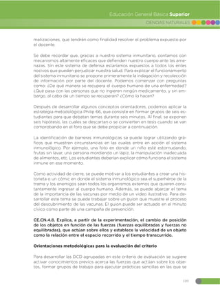109
CIENCIAS NATURALES
Educación General Básica Superior
matizaciones, que tendrán como finalidad resolver el problema expuesto por
el docente.
Se debe recordar que, gracias a nuestro sistema inmunitario, contamos con
mecanismos altamente eficaces que defienden nuestro cuerpo ante las ame-
nazas. Sin este sistema de defensa estaríamos expuestos a todos los entes
nocivos que pueden perjudicar nuestra salud. Para explicar el funcionamiento
del sistema inmunitario se propone primeramente la indagación y recolección
de información por parte del docente. Podemos comenzar con preguntas
como: ¿De qué manera se recupera el cuerpo humano de una enfermedad?
¿Qué pasa con las personas que no ingieren ningún medicamento, y sin em-
bargo, al cabo de un tiempo se recuperan? ¿Cómo lo hacen?
Después de desarrollar algunos conceptos orientadores, podemos aplicar la
estrategia metodológica Philip 66, que consiste en formar grupos de seis es-
tudiantes para que debatan temas durante seis minutos. Al final, se exponen
seis hipótesis, las cuales se descartan o se convierten en tesis cuando se van
comprobando en el foro que se debe propiciar a continuación.
La identificación de barreras inmunológicas se puede lograr utilizando grá-
ficos que muestren circunstancias en las cuales entre en acción el sistema
inmunológico. Por ejemplo, una foto en donde un niño esté estornudando,
frutas sin lavar, una persona mordiendo un lápiz, la manipulación inadecuada
de alimentos, etc. Los estudiantes deberían explicar cómo funciona el sistema
inmune en ese momento.
Como actividad de cierre, se puede motivar a los estudiantes a crear una his-
torieta o un cómic en donde el sistema inmunológico sea el superhéroe de la
trama y los enemigos sean todos los organismos externos que quieren cons-
tantemente ingresar al cuerpo humano. Además, se puede abarcar el tema
de la importancia de las vacunas por medio de un video ilustrativo. Para de-
sarrollar este tema se puede trabajar sobre un guion que muestre el proceso
del descubrimiento de las vacunas. El guion puede ser actuado en el minuto
cívico como parte de una campaña de prevención.
CE.CN.4.8. Explica, a partir de la experimentación, el cambio de posición
de los objetos en función de las fuerzas (fuerzas equilibradas y fuerzas no
equilibradas), que actúan sobre ellos y establece la velocidad de un objeto
como la relación entre el espacio recorrido y el tiempo transcurrido.
Orientaciones metodológicas para la evaluación del criterio
Para desarrollar las DCD agrupadas en este criterio de evaluación se sugiere
activar conocimientos previos acerca las fuerzas que actúan sobre los obje-
tos, formar grupos de trabajo para ejecutar prácticas sencillas en las que se
 
