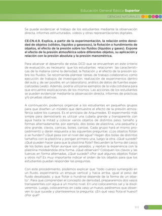 111
CIENCIAS NATURALES
Educación General Básica Superior
Se puede evidenciar el trabajo de los estudiantes mediante la observación
directa, informes estructurados, videos y otras representaciones digitales.
CE.CN.4.9. Explica, a partir de la experimentación, la relación entre densi-
dad de objetos (sólidos, líquidos y gaseosos), la flotación o hundimiento de
objetos, el efecto de la presión sobre los fluidos (líquidos y gases). Expone
el efecto de la presión atmosférica sobre diferentes objetos, su aplicación y
relación con la presión absoluta y la presión manométrica.
Para alcanzar el desarrollo de estas DCD que se encuentran en este criterio
de evaluación, es necesario que los estudiantes relacionen las característi-
cas de la materia como la densidad, la flotación y el efecto de la presión so-
bre los fluidos. Se recomienda plantear tareas de trabajo colaborativo como
ejecución de trabajos de investigación, realización de experimentos dentro
del aula y, de ser posible, en un laboratorio, análisis de datos de fuentes espe-
cializadas (web). Además, podría utilizarse ejemplos de la vida cotidiana para
que encuentre explicaciones de los mismos. Las acciones de los estudiantes
se pueden evidenciar mediante la observación directa, informes de prácticas
y/o pruebas objetivas.
A continuación, podemos organizar a los estudiantes en pequeños grupos
para que diseñen un modelo que demuestre el efecto de la presión atmos-
férica sobre los cuerpos. Es el principio de Arquímedes. El experimento más
simple para demostrarlo es utilizar una cubeta grande y transparente con
agua hasta la mitad y colocar varios objetos de distintos peso, tamaño y
formas alternadamente, por ejemplo, dos bolas de plastilina, una pequeña y
otra grande, clavos, canicas, botes, canoas. Cada grupo hará el mismo pro-
cedimiento y darán respuesta a las siguientes preguntas: ¿Los objetos flotan
o se hunden? ¿Qué pasa con el nivel del agua? Hagan dos bolas de distintos
tamaños con la plastilina y pongan primero una, luego la otra. ¿Qué sucede?
¿Qué pueden hacer para que la plastilina flote? Recuerden la forma del casco
de los botes que flotan aunque son pesados, y repitan la experiencia con la
plastilina moldeándola otra forma. ¿Qué observan? Coloquen los clavos y las
tuercas en forma alternadas, ¿Qué sucede? ¿Por qué algunos objetos flotan
y otros no? Es muy importante indicar el orden de los objetos para que los
estudiantes puedan responder las preguntas.
Con este procedimiento, podemos explicar que “todo cuerpo sumergido en
un fluido, experimenta un empuje vertical y hacia arriba, igual al peso del
fluido desalojado, y que flotar o hundirse depende de la forma de un obje-
to”. Para que comprendan el concepto de densidad, prepararemos dos vasos
transparentes con agua a un mismo nivel. En uno colocaremos sal y la disol-
veremos. Luego, colocaremos en cada vaso un huevo, pediremos que obser-
ven lo que sucede y plantearemos la pregunta: ¿En qué vaso flota el huevo?
¿Por qué?
 