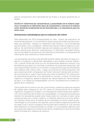 EGB S 114
para la comprensión de la densidad de los fluidos y el peso aparente de un
objeto.
CE.CN.4.11. Determina las características y propiedades de la materia orgá-
nica e inorgánica en diferentes tipos de compuestos y reconoce al carbono
como elemento fundamental de las biomoléculas y su importancia para los
seres vivos.
Orientaciones metodológicas para la evaluación del criterio
Para desarrollar las DCD empaquetadas en este criterio de evaluación se
recomienda propiciar un conversatorio sobre la base de evidencias documen-
tales que permitan analizar la importancia del carbono y las biomoléculas
para los seres vivos y establecer diferencias entre la materia orgánica e inor-
gánica. Se recomienda también ejecutar actividades que permitan la obser-
vación directa para describir características, la realización de experimentos
que comprueban la composición de diferentes compuestos y la búsqueda de
información que sustenta sus observaciones.
Los estudiantes de octavo año de EGB también deben estudiar la materia or-
gánica e inorgánica y desarrollar habilidades como diseñar, analizar, diferen-
ciar y valorar. Antes de iniciar el ciclo de aprendizaje debemos solicitar a los
estudiantes que abran sus mochilas y contesten las siguientes preguntas: ¿De
qué material están hechas sus mochilas? La respuesta de algunos estudiantes
será: plástico, tela, metal, cuero… Luego, se continúa con otras preguntas: ¿De
qué sustancias están compuestas las frutas? ¿De qué material está constitui-
do el envase de un jugo? ¿Qué sustancias tiene el sándwich? En este punto,
se recomienda encaminar a los estudiantes a conocer y utilizar los términos
orgánico e inorgánico, desde el aspecto de “descomposición natural rápida”,
es decir, si un objeto es biodegradable, con el fin de diferenciar la materia or-
gánica de la inorgánica.
Como parte de la construcción de conocimiento, podemos organizar equipos
de trabajo para indaguen en las TIC sobre las características de la materia
orgánica e inorgánica y diseñen una investigación experimental para diferen-
ciar a las sustancias de acuerdo a sus propiedades. La experiencia guiada que
realicen los estudiantes puede estar relacionada con someter al calor varias
sustancias para ver si tienen carbono o mediante reactivos como los de Biu-
ret, Fleming, entre otros. El análisis de los resultados en forma colectiva per-
mitirá llegar a conclusiones. Por ejemplo, que la materia orgánica proviene de
los seres vivos y que lo inorgánico forma parte de la materia no viva. Aunque
esta diferencia no necesariamente es errada, en la actualidad sabemos que
las sustancias orgánicas se diferencian de las inorgánicas en que las primeras
están formadas por cadenas de carbono.
 