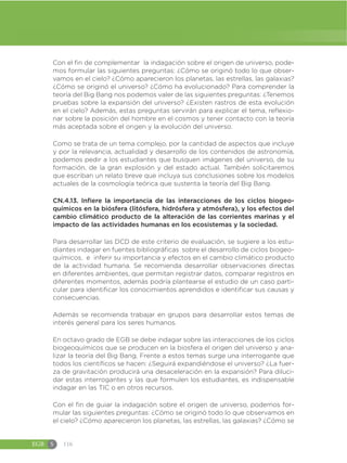 EGB S 116
Con el fin de complementar la indagación sobre el origen de universo, pode-
mos formular las siguientes preguntas: ¿Cómo se originó todo lo que obser-
vamos en el cielo? ¿Cómo aparecieron los planetas, las estrellas, las galaxias?
¿Cómo se originó el universo? ¿Cómo ha evolucionado? Para comprender la
teoría del Big Bang nos podemos valer de las siguientes preguntas: ¿Tenemos
pruebas sobre la expansión del universo? ¿Existen rastros de esta evolución
en el cielo? Además, estas preguntas servirán para explicar el tema, reflexio-
nar sobre la posición del hombre en el cosmos y tener contacto con la teoría
más aceptada sobre el origen y la evolución del universo.
Como se trata de un tema complejo, por la cantidad de aspectos que incluye
y por la relevancia, actualidad y desarrollo de los contenidos de astronomía,
podemos pedir a los estudiantes que busquen imágenes del universo, de su
formación, de la gran explosión y del estado actual. También solicitaremos
que escriban un relato breve que incluya sus conclusiones sobre los modelos
actuales de la cosmología teórica que sustenta la teoría del Big Bang.
CN.4.13. Infiere la importancia de las interacciones de los ciclos biogeo-
químicos en la biósfera (litósfera, hidrósfera y atmósfera), y los efectos del
cambio climático producto de la alteración de las corrientes marinas y el
impacto de las actividades humanas en los ecosistemas y la sociedad.
Para desarrollar las DCD de este criterio de evaluación, se sugiere a los estu-
diantes indagar en fuentes bibliográficas sobre el desarrollo de ciclos biogeo-
químicos, e inferir su importancia y efectos en el cambio climático producto
de la actividad humana. Se recomienda desarrollar observaciones directas
en diferentes ambientes, que permitan registrar datos, comparar registros en
diferentes momentos, además podría plantearse el estudio de un caso parti-
cular para identificar los conocimientos aprendidos e identificar sus causas y
consecuencias.
Además se recomienda trabajar en grupos para desarrollar estos temas de
interés general para los seres humanos.
En octavo grado de EGB se debe indagar sobre las interacciones de los ciclos
biogeoquímicos que se producen en la biosfera el origen del universo y ana-
lizar la teoría del Big Bang, Frente a estos temas surge una interrogante que
todos los científicos se hacen: ¿Seguirá expandiéndose el universo? ¿La fuer-
za de gravitación producirá una desaceleración en la expansión? Para diluci-
dar estas interrogantes y las que formulen los estudiantes, es indispensable
indagar en las TIC o en otros recursos.
Con el fin de guiar la indagación sobre el origen de universo, podemos for-
mular las siguientes preguntas: ¿Cómo se originó todo lo que observamos en
el cielo? ¿Cómo aparecieron los planetas, las estrellas, las galaxias? ¿Cómo se
 