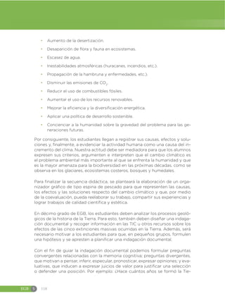EGB S 118
đ Aumento de la desertización.
đ Desaparición de flora y fauna en ecosistemas.
đ Escasez de agua.
đ Inestabilidades atmosféricas (huracanes, incendios, etc.).
đ Propagación de la hambruna y enfermedades, etc.).
đ Disminuir las emisiones de CO2
.
đ Reducir el uso de combustibles fósiles.
đ Aumentar el uso de los recursos renovables.
đ Mejorar la eficiencia y la diversificación energética.
đ Aplicar una política de desarrollo sostenible.
đ Concienciar a la humanidad sobre la gravedad del problema para las ge-
neraciones futuras.
Por consiguiente, los estudiantes llegan a registrar sus causas, efectos y solu-
ciones y, finalmente, a evidenciar la actividad humana como una causa del in-
cremento del clima. Nuestra actitud debe ser mediadora para que los alumnos
expresen sus criterios, argumenten e interpreten que el cambio climático es
el problema ambiental más importante al que se enfrenta la humanidad y que
es la mayor amenaza para la biodiversidad en las próximas décadas, como se
observa en los glaciares, ecosistemas costeros, bosques y humedales.
Para finalizar la secuencia didáctica, se planteará la elaboración de un orga-
nizador gráfico de tipo espina de pescado para que representen las causas,
los efectos y las soluciones respecto del cambio climático y que, por medio
de la coevaluación, pueda reelaborar su trabajo, compartir sus experiencias y
lograr trabajos de calidad científica y estética.
En décimo grado de EGB, los estudiantes deben analizar los procesos geoló-
gicos de la historia de la Tierra. Para esto, también deben diseñar una indaga-
ción documental y recoger información en las TIC u otros recursos sobre los
efectos de las cinco extinciones masivas ocurridas en la Tierra. Además, será
necesario motivar a los estudiantes para que, en pequeños grupos, formulen
una hipótesis y se apresten a planificar una indagación documental.
Con el fin de guiar la indagación documental podemos formular preguntas
convergentes relacionadas con la memoria cognitiva; preguntas divergentes,
que motivan a pensar, inferir, especular, pronosticar, expresar opiniones; y eva-
luativas, que inducen a expresar juicios de valor para justificar una selección
o defender una posición. Por ejemplo: ¿Hace cuántos años se formó la Tie-
 