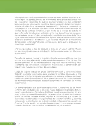 EGB S 120
y los relacionen con los acontecimientos que estamos evidenciando en la ac-
tualidad por las consecuencias del movimiento de las placas tectónicas y de
las erupciones volcánicas. Se sugiere plantear tareas en las que se realicen:
lectura crítica de información científica, descomposición de la información y
se jerarquice la misma para realizar la explicación. Se puede complementar
con preguntas que motiven a los estudiantes a realizar inferencias sobre los
efectos de los cambios climáticos, y por medio de la técnica del debate lle-
guen a formular conclusiones aplicables en la vida diaria. Entre las preguntas
para el debate están: ¿Cuáles serán los efectos si la temperatura de la Tierra
sigue incrementándose? ¿Podría señalar algunas alternativas de solución para
evitar que el clima se modifique? ¿Qué factores influyen en el movimiento
de las placas tectónicas? ¿Cuáles son las causas para que se produzcan las
erupciones volcánicas?
¿Por qué perjudica la tala de bosques al clima de un lugar? ¿Cómo influyen
los cambios climáticos en la distribución de los organismos en los diferentes
ecosistemas?
Para ello, se sugiere motivar y orientar a los alumnos con el fin de que res-
pondan argumentada mente cada una de las preguntas. Esta técnica (del
debate) permite a los estudiantes generar seguridad hacia sí mismos y hacia
su entorno y se convierte en un excelente material para la construcción par-
ticipativa de nuevas experiencias de aprendizaje.
Luego, se sugiere trabajar en grupo sobre la formación y ciclo de las rocas.
Deberán recolectar información para analizar la temática planteada, al final
elaboraran un informe complementado con una maqueta en la que se visuali-
cen los ciclos de formación de las rocas y la influencia de sus componentes en
las modificaciones geológicas, aspecto que puede ser verificado de manera
experimental.
Un ejemplo práctico que podría ser replicado es “La cordillera de los Andes
se formó por subducción de la placa de Nazca debajo de la placa Sudameri-
cana”. Los estudiantes formularán hipótesis y podrán experimentar, en gru-
pos y utilizando materiales del medio, para demostrar los movimientos de las
placas tectónicas. De esta manera, llegarán a conclusiones que podrán ser
explicadas y sustentadas con argumentos de carácter científico y, además,
comprender la distribución de la biodiversidad en las regiones naturales de
Ecuador. En este sentido, los estudiantes construyen y reconstruyen su cono-
cimiento desde sus preconceptos, sus experiencias y sus análisis.
 