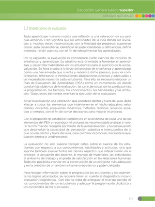 121
CIENCIAS NATURALES
Educación General Básica Superior
3.2 Orientaciones de evaluación
Todo aprendizaje humano implica una reflexión y una valoración de sus pro-
pias acciones. Esto significa que las actividades de la vida deben ser revisa-
das y, muchas veces, reconstruidas con la finalidad de progresar, superarse,
crecer, auto desarrollarse, identificar las potencialidades y deficiencias, definir
intereses, rendir cuentas, con el fin de retroalimentar los aprendizajes.
Por lo expuesto, la evaluación es considerada parte esencial del proceso de
enseñanza y aprendizaje. Su objetivo está orientado a fomentar el aprendi-
zaje y desarrollar habilidades en los estudiantes para el ejercicio de la autoe-
valuación. Se lleva a cabo a lo largo del proceso de enseñanza y aprendizaje,
como una herramienta que orienta y reorienta dicho proceso, pues va com-
probando, reforzando e introduciendo adaptaciones precisas y adecuadas a
las necesidades reales de cada estudiante. Para ello, es necesario elaborar un
Plan de Evaluación del Aprendizaje (PEA) como un instrumento útil donde
constan los objetivos de la evaluación, las características de los participantes,
la programación, los tiempos, los conocimientos, las habilidades y las actitu-
des. Todos estos elementos orientan la ejecución de la evaluación.
Al ser la evaluación una valoración que acontece dentro y fuera del aula, debe
afectar a todos los elementos que intervienen en el hecho educativo: estu-
diantes, docentes, propuestas didácticas, métodos, técnicas, recursos, espa-
cios y tiempos, con el fin de tomar decisiones para mejorar el proceso.
Con el propósito de establecer correctivos en la dinámica de cada uno de los
elementos del PEA y reconducir el proceso, es recomendable analizar y valo-
rar la información recogida por medio de la autoevaluación y la coevaluación,
que desarrollan la capacidad de percepción subjetiva e intersubjetiva de lo
que ocurre dentro y fuera del aula, para culminar el proceso, mediante la eva-
luación directa o unidireccional.
La evaluación no solo supone recoger datos sobre el avance de los estu-
diantes con respecto a sus conocimientos, habilidades y actitudes, sino que
supone también evaluar todos los demás aspectos que interaccionan en el
proceso: la actuación del docente, el manejo de materiales, las actividades,
el ambiente de trabajo y el grado de satisfacción en las relaciones humanas.
Todo ello posibilita avanzar en la construcción de un proyecto más adecuado
y en la creación de un ambiente humano equitativo y potencializado.
Para recoger información sobre el progreso de los estudiantes y no solamen-
te los logros alcanzados, se requiere tener en cuenta el diagnóstico inicial o
evaluación diagnóstica. Con ella, se trata de averiguar el nivel de partida de
los conocimientos de los estudiantes y adecuar la programación didáctica a
los contenidos de los subniveles.
 