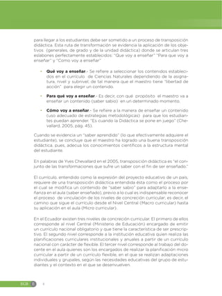 EGB E 4
para llegar a los estudiantes debe ser sometido a un proceso de transposición
didáctica. Esta ruta de transformación se evidencia la aplicación de los obje-
tivos (generales, de grado y de la unidad didáctica) donde se articulan tres
eslabones perfectamente establecidos: “Que voy a enseñar” “Para que voy a
enseñar” y “Como voy a enseñar”
đ Qué voy a enseñar.- Se refiere a seleccionar los contenidos estableci-
dos en el currículo de Ciencias Naturales dependiendo de la asigna-
tura, nivel y subnivel; de tal manera que el maestro tiene “libertad de
acción” para elegir un contenido.
đ Para qué voy a enseñar.- Es decir, con qué propósito el maestro va a
enseñar un contenido (saber sabio) en un determinado momento.
đ Cómo voy a enseñar.- Se refiere a la manera de enseñar un contenido
(uso adecuado de estrategias metodológicas) para que los estudian-
tes puedan aprender. “Es cuando la Didáctica se pone en juego” (Che-
vallard, 2005, pág. 45).
Cuando se evidencia un “saber aprendido” (lo que efectivamente adquiere el
estudiante), se concluye que el maestro ha logrado una buena transposición
didáctica, pues, adecua los conocimientos científicos a la estructura mental
del estudiante.
En palabras de Yves Chevallard en el 2005, transposición didáctica es “el con-
junto de las transformaciones que sufre un saber con el fin de ser enseñado.”
El currículo, entendido como la expresión del proyecto educativo de un país,
requiere de una transposición didáctica entendida ésta como el proceso por
el cual se modifica un contenido de “saber sabio” para adaptarlo a la ense-
ñanza en el aula (saber enseñado), previo a lo cual es indispensable reconocer
el proceso de vinculación de los niveles de concreción curricular; es decir, el
camino que sigue el currículo desde el Nivel Central (Macro curricular) hasta
su aplicación en el aula (Micro curricular).
En el Ecuador existen tres niveles de concreción curricular. El primero de ellos
corresponde al nivel Central (Ministerio de Educación) encargado de emitir
un currículo nacional obligatorio y que tiene la característica de ser prescrip-
tivo. El segundo nivel corresponde a la institución educativa quien realiza las
planificaciones curriculares institucionales y anuales a partir de un currículo
nacional con carácter de flexible. El tercer nivel corresponde al trabajo del do-
cente en el aula quienes son los encargados de realizar la planificación micro
curricular a partir de un currículo flexible, en el que se realizan adaptaciones
individuales y grupales, según las necesidades educativas del grupo de estu-
diantes y el contexto en el que se desenvuelven.
 