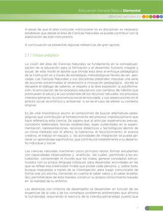 7
CIENCIAS NATURALES
Educación General Básica Elemental
A continuación se presentan algunas referencias de gran aporte.
2.1.1 Enfoque pedagógico:
La visión del área de Ciencias Naturales se fundamenta en la conceptuali-
zación de la educación para la formación y el desarrollo humano integral y
social; de este modo el aporte que brinda esta área al enfoque pedagógico
de la Institución es a través de estrategias metodológicas fáciles de ser apli-
cadas. Las Ciencias Naturales y sus disciplinas pretenden impulsar una serie
de acciones encaminadas al dinamismo e innovación pedagógica, donde se
recupere el diálogo de saberes, el respeto a la libre expresión, la autoforma-
ción, la articulación de los procesos educativos con cambios de hábitos que
promueven la salud y el uso sostenible de los recursos naturales, los procesos
interdisciplinarios, la convivencia social armonizada, y sus repercusiones en el
ámbito social, económico y ambiental si se da el caso de alterar su contexto
original.
Es de vital importancia asumir el compromiso de buscar alternativas peda-
gógicas que contribuyan al fortalecimiento del proceso interdisciplinario que
hace referencia esta ciencia. Se espera que al articular experiencias previas,
conceptos elaborados, teorías establecidas, leyes sustentadas en la experi-
mentación, representaciones, recursos didácticos y tecnológicos dentro de
un clima mediado por el afecto, la tolerancia, el reconocimiento, el avance
creativo, el trabajo en equipo, y las actividades de integración se pueda ge-
nerar un aprendizaje significativo, que contribuirá notablemente a su desarro-
llo individual y social.
Las ciencias naturales mantienen como principio rector, formar estudiantes
con capacidades observadoras y analíticas, las cuales permitirán a los es-
tudiantes comprender el mundo que los rodea, generar conceptos estruc-
turados con su propio lenguaje coloquial, para desarrollar actividades en las
que se refleje esa creatividad innata que posee cada persona, y, sobre todo,
busque respuestas a través de la investigación, para luego comunicarlo de
forma oral y/o escrita, (teniendo en cuenta el saber sabio y el saber enseña-
do), permitiéndole de esta manera, construir su propio conocimiento basado
en la realidad de su entorno.
Las destrezas con criterios de desempeño se desarrollan en función de las
exigencias de la vida y de los complejos problemas ambientales que afronta
la humanidad, requiriendo el ejercicio de la interdisciplinariedad, puesto que
A pesar de que el plan curricular institucional no es disciplinar, es necesario
establecer que desde el área de Ciencias Naturales se puede contribuir con la
elaboración de este instrumento.
 
