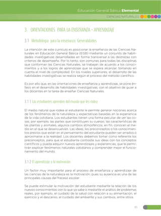 85
CIENCIAS NATURALES
Educación General Básica Elemental
3. ORIENTACIONES PARA LA ENSEÑANZA – APRENDIZAJE
3.1 Metodología para la enseñanza. Generalidades
La intención de este currículo es posicionar la enseñanza de las Ciencias Na-
turales en Educación General Básica (EGB) mediante un conjunto de habili-
dades investigativas desarrolladas en forma transversal a las destrezas con
criterios de desempeño. Por lo tanto, son comunes para todas las disciplinas
que conforman las Ciencias Naturales, se trabajan de acuerdo a los conoci-
mientos y a los logros de aprendizaje que se espera alcanzar, tomando en
cuenta el nivel de complejidad. En los niveles superiores, el desarrollo de las
habilidades investigativas se realiza según el proceso del método científico.
Es por ello que, en las orientaciones de enseñanza y aprendizaje, se pone én-
fasis en el desarrollo de habilidades investigativas, con el objetivo de guiar a
los docentes en la tarea de enseñar Ciencias Naturales.
3.1.1 Los estudiantes aprenden del mundo que les rodea
El medio natural que rodea al estudiante le permite generar nociones acerca
de los fenómenos de la naturaleza y expectativas basadas en la experiencia
de la vida cotidiana. Los estudiantes tienen una forma peculiar de ver las co-
sas, por ejemplo, las partes que constituyen su cuerpo, las características de
las plantas y animales, algunos cambios atmosféricos; en fin, conocen el me-
dio en el que se desenvuelven. Las ideas, los preconceptos o los conocimien-
tos previos que están en el pensamiento del estudiante pueden ser errados o
aproximarse a la realidad. Los docentes debemos tomar como referente los
preconceptos, para que el estudiante contraste sus ideas con los conceptos
científicos y pueda adquirir nuevos aprendizajes y experiencias, que le permi-
tirán explicar fenómenos naturales cotidianos y comprender mejor el funcio-
namiento del mundo.
3.1.2 El aprendizaje y la motivación
Un factor muy importante para el proceso de enseñanza y aprendizaje de
las ciencias de la naturaleza es la motivación, pues su ausencia es una de las
principales causas del fracaso escolar.
Se puede estimular la motivación del estudiante mediante la relación de los
nuevos conocimientos con lo que ya sabe o mediante el análisis de problemas
reales, por ejemplo, el cuidado de la salud con relación a su alimentación, el
ejercicio y el descanso, el cuidado del ambiente y sus cambios, entre otros.
 