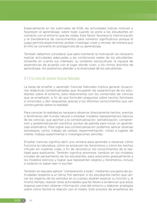 EGB E 86
Especialmente en los subniveles de EGB, las actividades lúdicas motivan y
favorecen el aprendizaje, sobre todo cuando se pone a los estudiantes en
contacto con el entorno que les rodea. Este factor favorece la interiorización
y la transferencia de conocimientos para volverlos significativos porque el
juego permite experimentar, probar, investigar, crear y recrear, de manera que
el niño se convierte en protagonista de su aprendizaje.
También debemos considerar que para mantener la motivación es necesario
realizar actividades adecuadas a las condiciones reales de los estudiantes,
tomando en cuenta sus intereses, su contexto sociocultural, la riqueza de
experiencias de acuerdo con el lugar donde viven, y los ritmos distintos de
aprendizaje. Así podremos atender a la diversidad de los estudiantes.
3.1.3 La tarea de enseñar Ciencias Naturales
La tarea de enseñar y aprender Ciencias Naturales implica generar situacio-
nes didácticas contextualizadas que recuperen las experiencias de los estu-
diantes sobre el entorno, para relacionarlos con los contenidos de ciencias
que se enseñarán, a fin de que formulen preguntas sobre hechos familiares
o conocidos y den respuestas gracias a los distintos conocimientos que van
construyendo sobre la realidad.
Para conocer la realidad es necesario observar directamente hechos, eventos
o fenómenos del mundo natural o emplear modelos representativos básicos
de las ciencias, que aportan a la contextualización, sensibilización, compren-
sión y problematización científica, puntos de partida para iniciar un aprendi-
zaje sistemático. Para lograr esa contextualización podemos aplicar diversas
estrategias, como: trabajo de campo, experimentación, visitas a lugares de
interés, trabajo experimental o investigaciones sencillas.
Enseñar ciencias significa abrir una ventana para aprender a observar cómo
funciona la naturaleza, cómo se producen los fenómenos y cómo los hechos
influyen en nuestras vidas, a fin de reconstruir los conocimientos de la rea-
lidad para explicarlos. También significa promover cambios en los modelos
iniciales de pensamiento de los estudiantes, para acercarlos gradualmente a
los modelos teóricos y lograr que representen objetos y fenómenos, incluso
si todavía no saben leer ni escribir.
También se requiere aplicar “comprensión a todo”, mediante una gama de ac-
tividades respecto a un tema. Por ejemplo, si los estudiantes tienen que ubi-
car los órganos de los sentidos en su cuerpo, podrán explicar su función y, al
mismo tiempo, realizar otras actividades que les lleven a evidenciar que estos
órganos permiten obtener información vital del entorno y elaborar analogías
sobre cómo facilita la relación con el medio. Este proceso de enseñanza les
 