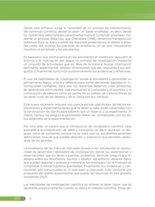 EGB E 88
Desde este enfoque, surge la necesidad de un proceso de transformación
del contenido científico, desde “el saber” al “saber enseñado”; es decir, desde
los contenidos seleccionados para enseñar hasta el contenido enseñado, me-
diante un proceso didáctico, que Chevallard (1998) denomina transposición
didáctica. Esto se logra cuando los docentes presentamos el objeto a ense-
ñar como útil, durante las prácticas de enseñanza, en las que intervenimos
nosotros, el contenido y los estudiantes.
Es necesario que promovamos en los estudiantes el interés por descubrir el
entorno y la motivación por seguir un proceso de investigación, mediante
un conjunto de actividades que les lleve de la mano a buscar información
pertinente, experimentar, obtener conclusiones que den respuesta a sus pre-
guntas y, finalmente, comunicar autónomamente sus evidencias y reflexiones.
El uso de habilidades de investigación ayuda al estudiante a desarrollar un
pensamiento lógico, crítico y reflexivo para tomar decisiones basadas en in-
formaciones confiables. Para ello, los docentes debemos crear ambientes
de aprendizaje estimulantes, que promuevan la curiosidad y el asombro y la
construcción de saberes como las partes de su cuerpo, las características de
los seres vivos, de los objetos y de la Tierra con sus cambios.
Este nuevo escenario requiere una ciencia escolar planificada, donde las ex-
ploraciones y experimentaciones que se lleven a cabo estén conectadas con
la construcción de significados sobre lo que se observa y se experimenta. Al
mismo tiempo, las preguntas planteadas deben ser contrastadas con los da-
tos obtenidos de la experimentación.
Por otro lado, se espera que la introducción de vocabulario científico vaya
asociado a la comprensión de ideas y conceptos, es decir, evitando un len-
guaje vacío de contenido, porque no se trata que los estudiantes aprendan
definiciones, sino de que puedan describir y explicar lo que perciben, valién-
dose de los sentidos.
La enseñanza de las Ciencias Naturales provee a los estudiantes la oportu-
nidad de desarrollar habilidades de investigación, desde sus experiencias y
observaciones, que los llevan a plantear problemas, formular preguntas o hi-
pótesis sobre los fenómenos, hechos u objetos del entorno, obtener datos
que pueden registrar y analizar, e interpretar los resultados con la finalidad de
comprobar o refutar hipótesis planteadas. Finalmente, sus evidencias y con-
clusiones son comunicadas en el aula para su discusión. Esto involucra una
propuesta del diseño experimental, que puede ser resumido en tres grandes
momentos (fig.1).
Las habilidades de investigación científica se refieren al saber hacer, que se
desarrolla progresivamente cuando se aplica el método científico. Estas de-
 