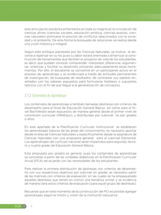 EGB E 8
esta articulación posibilita enfrentarlos en toda su magnitud; la vinculación de
ciencias afines (ciencias sociales, educación artística, ciencias exactas, cien-
cias naturales) promueve la solución de conflictos relacionados con la socie-
dad y el ambiente. De esta forma la búsqueda de soluciones se realiza desde
una visión holística e integral.
Según este enfoque planteado por las Ciencias Naturales, se motiva al do-
cente a repensar en su rol, pues su labor estará orientada a dinamizar la cons-
trucción de herramientas que faciliten el proyecto de vida de los estudiantes,
es decir, que puedan conocer, comprender, interpretar, diferenciar, argumen-
tar, sintetizar y facilitar su desarrollo utilizando adecuadamente estas herra-
mientas. Por ello, el estudiante se convertirá en un participante activo en el
proceso de aprendizaje y se evidenciará a través de actitudes permanentes
de investigación, de búsqueda de resultados, de contrastar sus saberes en-
señados con los saberes expuestos para formularse hipótesis o supuestos
teóricos con el fin de que llegue a la generalización de conceptos.
2.1.2 Contenidos de Aprendizaje
Los contenidos de aprendizaje o también llamadas destrezas con criterios de
desempeño para el Nivel de Educación General Básica así como para el Ni-
vel Bachillerato están expuestos de manera general desde el primer nivel de
concreción curricular (MINEduc), y distribuidas por subnivel no por grados
o años.
En este apartado de la Planificación Curricular Institucional se establecen
los aprendizajes básicos de las áreas del conocimiento; es necesario aportar
desde el área de Ciencias Naturales y específicamente desde la asignatura de
Ciencias Naturales con una propuesta general, para el subnivel Elemental.
Los aprendizajes del currículo nacional serán impartidos para segundo, terce-
ro y cuarto grado de Educación General Básica.
Esta propuesta por grados es general, pues los contenidos de aprendizaje
se concretan a partir de las unidades didácticas en la Planificación Curricular
Anual (PCA) de acuerdo con las necesidades de los estudiantes.
Para realizar la primera distribución de destrezas con criterios de desempe-
ño con sus respectivos objetivos por subnivel sin gradar, es necesario partir
de las matrices con criterios de evaluación, en las cuales se ha empaquetado
aquellas destrezas que tienen en común una temática similar y se evidencia
de manera clara estos criterios de evaluación (para aquel grupo de destrezas).
Recuerde que en este momento de la construcción del PCI es posible agregar
aprendizajes según la misión y visión de la institución educativa.
 