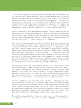 EGB E 92
A continuación, podemos explicar las etapas del ciclo vital con diferentes re-
cursos didácticos: carteles, tarjetas o las TIC. Para ello, deberemos conformar
pequeños grupos y entregar tres grupos de tarjetas: uno con las etapas del
ciclo de vida del ser humano, otro con el de los animales (aves y mamíferos), y
el tercero con el de las plantas. Los estudiantes deberán ordenar las etapas de
cada ciclo vital en forma de círculo y comparar los resultados entre los grupos,
siempre con nuestra mediación. Esta estrategia lúdica facilita la enseñanza de
temas como este y favorece el aprendizaje en un contexto de intercambio.
Para la construcción del conocimiento, podemos colocar sobre la pizarra las
tarjetas de las etapas correspondientes a los ciclos vitales en forma desorde-
nada y solicitar a los estudiantes que las organicen en el orden correcto. Para
concluir, los estudiantes deben aplicar lo aprendido en el aula al describir en
forma oral los ciclos de vida de los seres vivos estudiados.
Una buena estrategia para comprender el ciclo vital de las plantas es que los
estudiantes observen la germinación de una semilla. Para ello, entregaremos
a los estudiantes semillas húmedas no germinadas de una planta, por ejem-
plo, maíz o haba, y otras semillas del mismo tipo ya germinadas. Debemos
permitir que los estudiantes manipulen las semillas, que remuevan la cubierta
de las semillas no germinadas y examinen su interior. Si cuentan con una lupa
o un estereomicroscopio, pueden observar las semillas. Lo mismo debe reali-
zar con las semillas germinadas. A continuación, podemos trabajar actitudes
de cuidado de las plantas solicitándoles que repliquen esta experiencia en sus
hogares, de manera que cada estudiante adopte una semilla y le provea los
cuidados necesarios para que germine y obtenga una planta.
La reconstrucción de los conocimientos se realiza con una actividad en la
que los estudiantes puedan colorear, recortar y ubicar las partes de la planta,
con nuestro seguimiento. Para finalizar, podemos planificar una clase fuera
del aula en la que los estudiantes observen y exploren las plantas mirando,
palpando y describiendo sus partes y funciones. Con esto, los estudiantes
podrán clasificar las plantas observadas de acuerdo a sus tamaños y usos,
generando como resultado un aprendizaje experiencial y significativo.
En tercer grado se puede desarrollar en los estudiantes la habilidad de inda-
gar, para lo cual es necesario que demos pautas a los estudiantes de cómo
recabar información en diferentes medios sobre las respuestas de los seres
vivos cuando los hábitats naturales cambian. A fin de que los estudiantes
comprendan las respuestas de los seres vivos, podemos preparar una mode-
lación para comprobar la acción de un factor abiótico, presente en los hábi-
tats, como el efecto de la salinidad en la germinación de una semilla.
Para ello, los estudiantes deben dejar en remojo veinte semillas en agua fres-
ca y otras veinte semillas en agua con sal, durante toda una noche. Al día
 